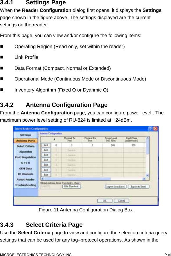  3.4.1 Settings Page  When the Reader Configuration dialog first opens, it displays the Settings page shown in the figure above. The settings displayed are the current settings on the reader.   From this page, you can view and/or configure the following items:     Operating Region (Read only, set within the reader)    Link Profile    Data Format (Compact, Normal or Extended)     Operational Mode (Continuous Mode or Discontinuous Mode)     Inventory Algorithm (Fixed Q or Dyanmic Q)   3.4.2  Antenna Configuration Page   From the Antenna Configuration page, you can configure power level . The maximum power level setting of RU-824 is limited at +24dBm.    Figure 11 Antenna Configuration Dialog Box 3.4.3  Select Criteria Page   Use the Select Criteria page to view and configure the selection criteria query settings that can be used for any tag–protocol operations. As shown in the MICROELECTRONICS TECHNOLOGY INC.  P.16 