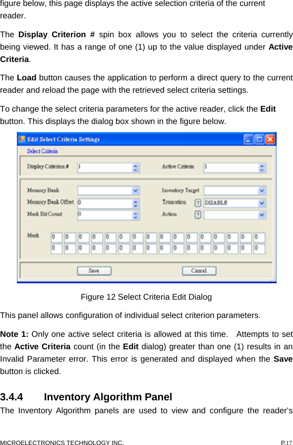  figure below, this page displays the active selection criteria of the current reader. The  Display Criterion # spin box allows you to select the criteria currently being viewed. It has a range of one (1) up to the value displayed under Active Criteria.  The Load button causes the application to perform a direct query to the current reader and reload the page with the retrieved select criteria settings. To change the select criteria parameters for the active reader, click the Edit button. This displays the dialog box shown in the figure below.  Figure 12 Select Criteria Edit Dialog This panel allows configuration of individual select criterion parameters.   Note 1: Only one active select criteria is allowed at this time.  Attempts to set the Active Criteria count (in the Edit dialog) greater than one (1) results in an Invalid Parameter error. This error is generated and displayed when the Save button is clicked. 3.4.4  Inventory Algorithm Panel   The Inventory Algorithm panels are used to view and configure the reader’s MICROELECTRONICS TECHNOLOGY INC.  P.17 