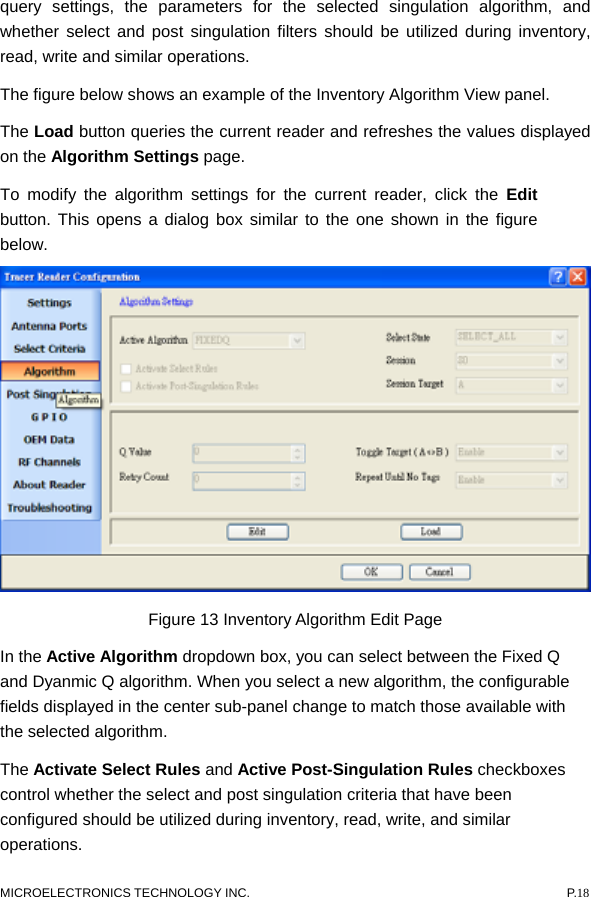  query settings, the parameters for the selected singulation algorithm, and whether select and post singulation filters should be utilized during inventory, read, write and similar operations.     The figure below shows an example of the Inventory Algorithm View panel.   The Load button queries the current reader and refreshes the values displayed on the Algorithm Settings page.   To modify the algorithm settings for the current reader, click the Edit button. This opens a dialog box similar to the one shown in the figure below.  Figure 13 Inventory Algorithm Edit Page In the Active Algorithm dropdown box, you can select between the Fixed Q and Dyanmic Q algorithm. When you select a new algorithm, the configurable fields displayed in the center sub-panel change to match those available with the selected algorithm.   The Activate Select Rules and Active Post-Singulation Rules checkboxes control whether the select and post singulation criteria that have been configured should be utilized during inventory, read, write, and similar operations.  MICROELECTRONICS TECHNOLOGY INC.  P.18 