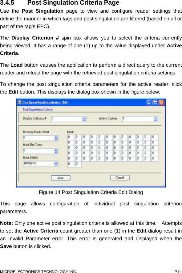  3.4.5  Post Singulation Criteria Page   Use the Post Singulation page to view and configure reader settings that define the manner in which tags and post singulation are filtered (based on all or part of the tag’s EPC).   The  Display Criterion # spin box allows you to select the criteria currently being viewed. It has a range of one (1) up to the value displayed under Active Criteria.  The Load button causes the application to perform a direct query to the current reader and reload the page with the retrieved post singulation criteria settings.   To change the post singulation criteria parameters for the active reader, click the Edit button. This displays the dialog box shown in the figure below.    Figure 14 Post Singulation Criteria Edit Dialog This page allows configuration of individual post singulation criterion parameters.  Note: Only one active post singulation criteria is allowed at this time.    Attempts to set the Active Criteria count greater than one (1) in the Edit dialog result in an Invalid Parameter error. This error is generated and displayed when the Save button is clicked. MICROELECTRONICS TECHNOLOGY INC.  P.19 