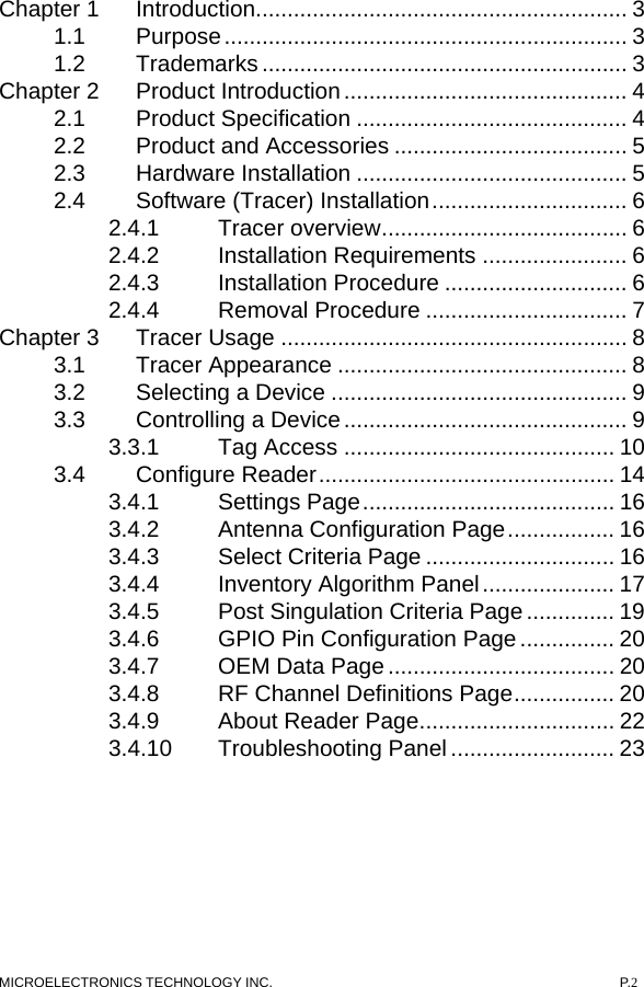 MICROELECTRONICS TECHNOLOGY INC.  P.2 Chapter 1 Introduction........................................................... 3 1.1 Purpose................................................................ 3 1.2 Trademarks .......................................................... 3 Chapter 2 Product Introduction............................................. 4 2.1 Product Specification ........................................... 4 2.2 Product and Accessories ..................................... 5 2.3 Hardware Installation ........................................... 5 2.4 Software (Tracer) Installation............................... 6 2.4.1 Tracer overview....................................... 6 2.4.2 Installation Requirements ....................... 6 2.4.3 Installation Procedure ............................. 6 2.4.4 Removal Procedure ................................ 7 Chapter 3 Tracer Usage ....................................................... 8 3.1 Tracer Appearance .............................................. 8 3.2 Selecting a Device ............................................... 9 3.3 Controlling a Device............................................. 9 3.3.1 Tag Access ........................................... 10 3.4 Configure Reader............................................... 14 3.4.1 Settings Page........................................ 16 3.4.2 Antenna Configuration Page................. 16 3.4.3 Select Criteria Page .............................. 16 3.4.4 Inventory Algorithm Panel..................... 17 3.4.5 Post Singulation Criteria Page.............. 19 3.4.6 GPIO Pin Configuration Page............... 20 3.4.7 OEM Data Page.................................... 20 3.4.8 RF Channel Definitions Page................ 20 3.4.9 About Reader Page............................... 22 3.4.10 Troubleshooting Panel .......................... 23  