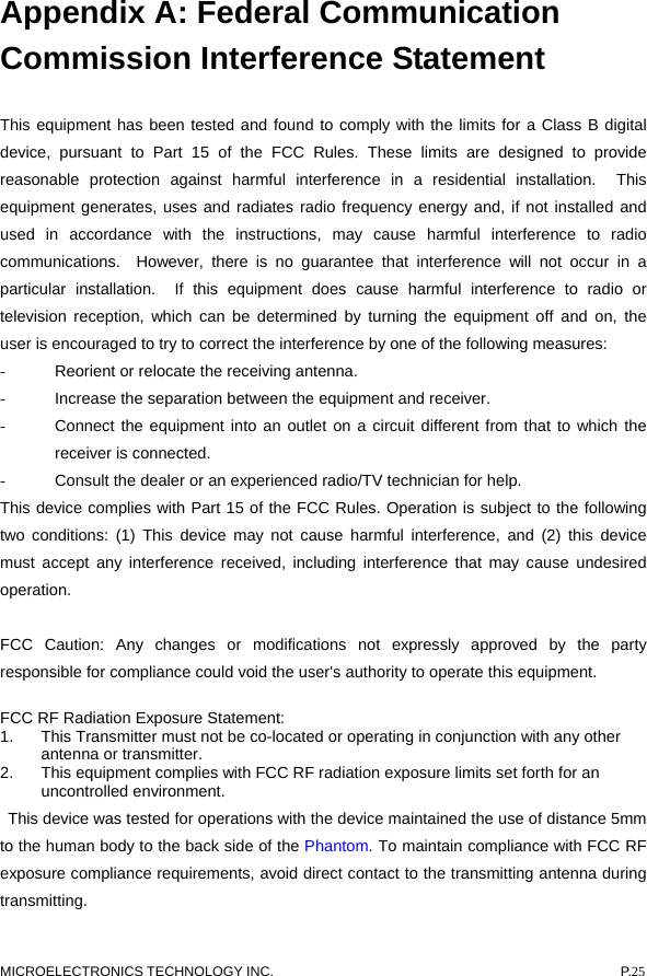  Appendix A: Federal Communication Commission Interference Statement  This equipment has been tested and found to comply with the limits for a Class B digital device, pursuant to Part 15 of the FCC Rules. These limits are designed to provide reasonable protection against harmful interference in a residential installation.  This equipment generates, uses and radiates radio frequency energy and, if not installed and used in accordance with the instructions, may cause harmful interference to radio communications.  However, there is no guarantee that interference will not occur in a particular installation.  If this equipment does cause harmful interference to radio or television reception, which can be determined by turning the equipment off and on, the user is encouraged to try to correct the interference by one of the following measures: -  Reorient or relocate the receiving antenna. -  Increase the separation between the equipment and receiver. -  Connect the equipment into an outlet on a circuit different from that to which the receiver is connected. -  Consult the dealer or an experienced radio/TV technician for help. This device complies with Part 15 of the FCC Rules. Operation is subject to the following two conditions: (1) This device may not cause harmful interference, and (2) this device must accept any interference received, including interference that may cause undesired operation.  FCC Caution: Any changes or modifications not expressly approved by the party responsible for compliance could void the user&apos;s authority to operate this equipment. FCC RF Radiation Exposure Statement: 1.  This Transmitter must not be co-located or operating in conjunction with any other antenna or transmitter. 2.  This equipment complies with FCC RF radiation exposure limits set forth for an uncontrolled environment.   This device was tested for operations with the device maintained the use of distance 5mm to the human body to the back side of the Phantom. To maintain compliance with FCC RF exposure compliance requirements, avoid direct contact to the transmitting antenna during transmitting. MICROELECTRONICS TECHNOLOGY INC.  P.25 