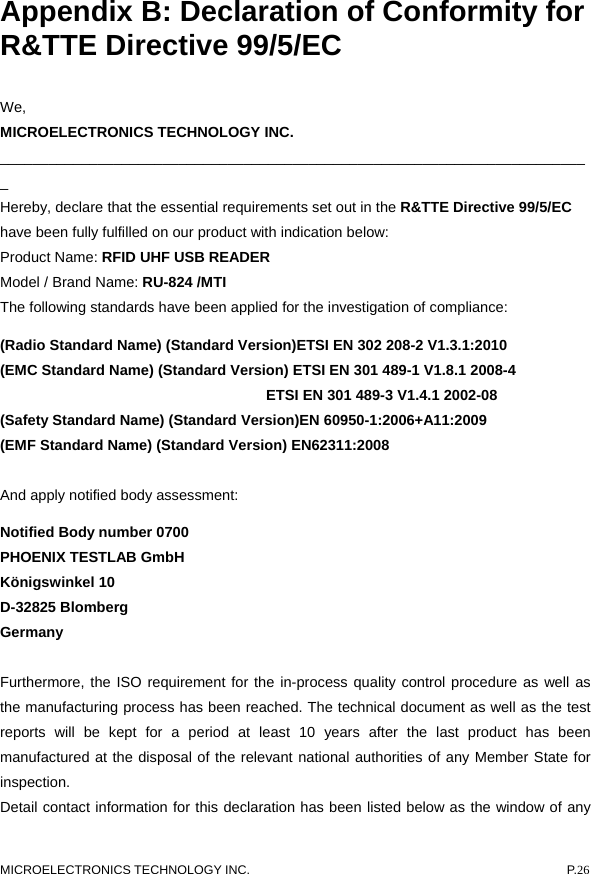  MICROELECTRONICS TECHNOLOGY INC.  P.26  Appendix B: Declaration of Conformity for R&amp;TTE Directive 99/5/EC We,  MICROELECTRONICS TECHNOLOGY INC. _________________________________________________________________________ Hereby, declare that the essential requirements set out in the R&amp;TTE Directive 99/5/EC have been fully fulfilled on our product with indication below: Product Name: RFID UHF USB READER Model / Brand Name: RU-824 /MTI The following standards have been applied for the investigation of compliance: (Radio Standard Name) (Standard Version)ETSI EN 302 208-2 V1.3.1:2010 (EMC Standard Name) (Standard Version) ETSI EN 301 489-1 V1.8.1 2008-4                                     ETSI EN 301 489-3 V1.4.1 2002-08 (Safety Standard Name) (Standard Version)EN 60950-1:2006+A11:2009 (EMF Standard Name) (Standard Version) EN62311:2008  And apply notified body assessment: Notified Body number 0700 PHOENIX TESTLAB GmbH Königswinkel 10 D-32825 Blomberg   Germany  Furthermore, the ISO requirement for the in-process quality control procedure as well as the manufacturing process has been reached. The technical document as well as the test reports will be kept for a period at least 10 years after the last product has been manufactured at the disposal of the relevant national authorities of any Member State for inspection.  Detail contact information for this declaration has been listed below as the window of any 