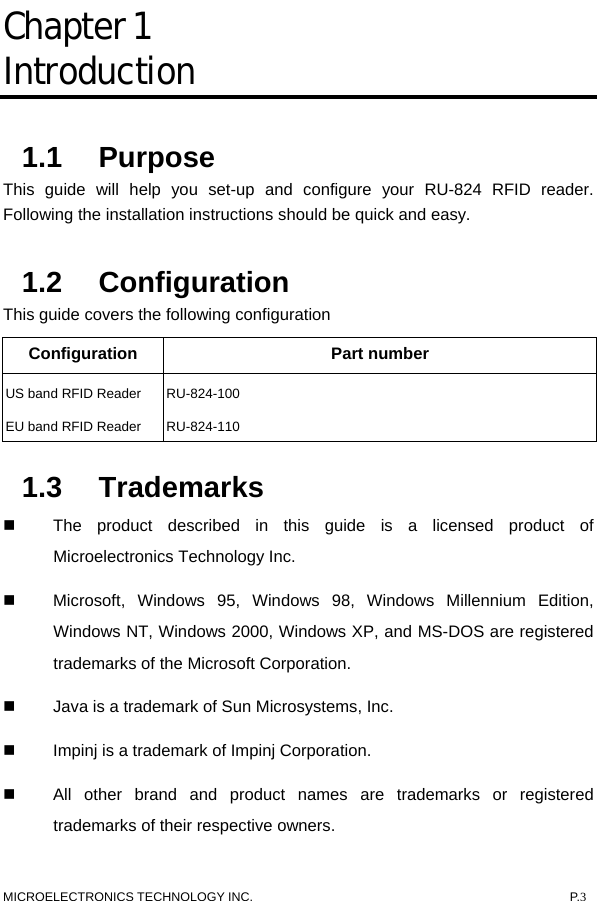  MICROELECTRONICS TECHNOLOGY INC.  P.3 Chapter 1  Introduction 1.1 Purpose This guide will help you set-up and configure your RU-824 RFID reader. Following the installation instructions should be quick and easy.   1.2 Configuration This guide covers the following configuration Configuration Part number US band RFID Reader  RU-824-100 EU band RFID Reader  RU-824-110 1.3 Trademarks   The product described in this guide is a licensed product of Microelectronics Technology Inc.   Microsoft, Windows 95, Windows 98, Windows Millennium Edition, Windows NT, Windows 2000, Windows XP, and MS-DOS are registered trademarks of the Microsoft Corporation.   Java is a trademark of Sun Microsystems, Inc.   Impinj is a trademark of Impinj Corporation.   All other brand and product names are trademarks or registered trademarks of their respective owners. 