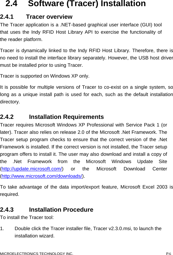  MICROELECTRONICS TECHNOLOGY INC.  P.6 2.4  Software (Tracer) Installation 2.4.1 Tracer overview The Tracer application is a .NET-based graphical user interface (GUI) tool that uses the Indy RFID Host Library API to exercise the functionality of the reader platform. Tracer is dynamically linked to the Indy RFID Host Library. Therefore, there is no need to install the interface library separately. However, the USB host driver must be installed prior to using Tracer.   Tracer is supported on Windows XP only.   It is possible for multiple versions of Tracer to co-exist on a single system, so long as a unique install path is used for each, such as the default installation directory. 2.4.2   Installation Requirements  Tracer requires Microsoft Windows XP Professional with Service Pack 1 (or later). Tracer also relies on release 2.0 of the Microsoft .Net Framework. The Tracer setup program checks to ensure that the correct version of the .Net Framework is installed. If the correct version is not installed, the Tracer setup program offers to install it. The user may also download and install a copy of the .Net Framework from the Microsoft Windows Update Site (http://update.microsoft.com/) or the Microsoft Download Center (http://www.microsoft.com/downloads/).  To take advantage of the data import/export feature, Microsoft Excel 2003 is required.  2.4.3   Installation Procedure  To install the Tracer tool:   1.  Double click the Tracer installer file, Tracer v2.3.0.msi, to launch the installation wizard.   