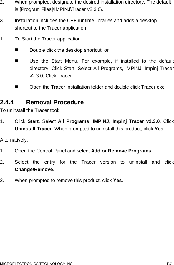  MICROELECTRONICS TECHNOLOGY INC.  P.7 2.  When prompted, designate the desired installation directory. The default is [Program Files]\IMPINJ\Tracer v2.3.0\.   3.  Installation includes the C++ runtime libraries and adds a desktop shortcut to the Tracer application.   1.  To Start the Tracer application:     Double click the desktop shortcut, or     Use the Start Menu. For example, if installed to the default directory: Click Start, Select All Programs, IMPINJ, Impinj Tracer v2.3.0, Click Tracer.      Open the Tracer installation folder and double click Tracer.exe 2.4.4 Removal Procedure  To uninstall the Tracer tool:   1. Click Start, Select All Programs,  IMPINJ,  Impinj Tracer v2.3.0, Click Uninstall Tracer. When prompted to uninstall this product, click Yes.  Alternatively:  1.  Open the Control Panel and select Add or Remove Programs. 2.  Select the entry for the Tracer version to uninstall and click Change/Remove.  3.  When prompted to remove this product, click Yes.   