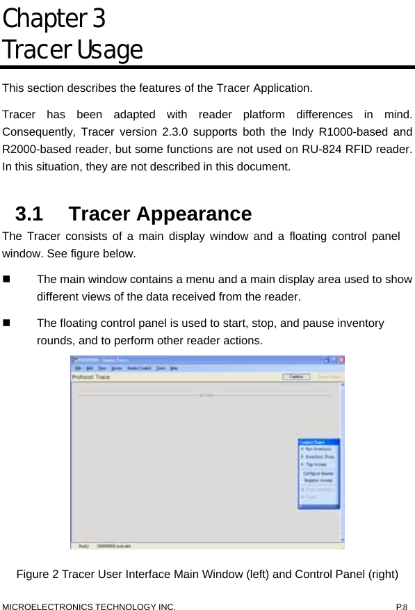   Chapter 3  Tracer Usage This section describes the features of the Tracer Application.   Tracer has been adapted with reader platform differences in mind. Consequently, Tracer version 2.3.0 supports both the Indy R1000-based and R2000-based reader, but some functions are not used on RU-824 RFID reader. In this situation, they are not described in this document.    3.1 Tracer Appearance  The Tracer consists of a main display window and a floating control panel window. See figure below.     The main window contains a menu and a main display area used to show different views of the data received from the reader.     The floating control panel is used to start, stop, and pause inventory rounds, and to perform other reader actions.      Figure 2 Tracer User Interface Main Window (left) and Control Panel (right)   MICROELECTRONICS TECHNOLOGY INC.  P.8 