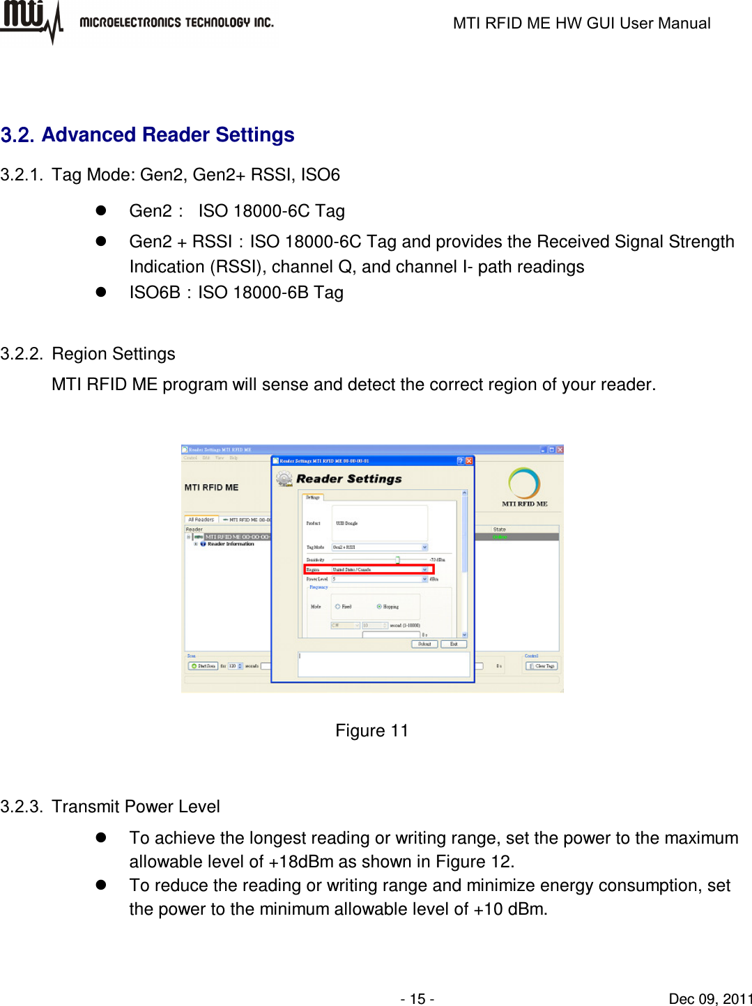                                                                   MTI RFID ME HW GUI User Manual                - 15 -                                Dec 09, 2011  3.2.3.2.3.2.3.2. Advanced Reader Settings 3.2.1.  Tag Mode: Gen2, Gen2+ RSSI, ISO6   Gen2：  ISO 18000-6C Tag   Gen2 + RSSI：ISO 18000-6C Tag and provides the Received Signal Strength Indication (RSSI), channel Q, and channel I- path readings   ISO6B：ISO 18000-6B Tag  3.2.2.  Region Settings MTI RFID ME program will sense and detect the correct region of your reader.   Figure 11  3.2.3.  Transmit Power Level   To achieve the longest reading or writing range, set the power to the maximum allowable level of +18dBm as shown in Figure 12.   To reduce the reading or writing range and minimize energy consumption, set the power to the minimum allowable level of +10 dBm.  