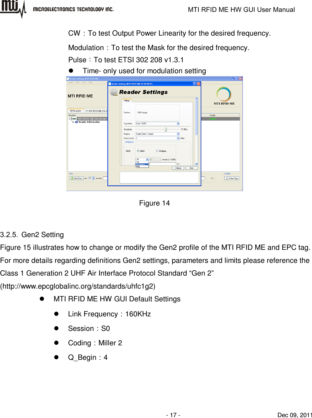                                                                   MTI RFID ME HW GUI User Manual                - 17 -                                Dec 09, 2011 CW：To test Output Power Linearity for the desired frequency. Modulation：To test the Mask for the desired frequency. Pulse：To test ETSI 302 208 v1.3.1   Time- only used for modulation setting  Figure 14  3.2.5.  Gen2 Setting Figure 15 illustrates how to change or modify the Gen2 profile of the MTI RFID ME and EPC tag. For more details regarding definitions Gen2 settings, parameters and limits please reference the Class 1 Generation 2 UHF Air Interface Protocol Standard “Gen 2” (http://www.epcglobalinc.org/standards/uhfc1g2)   MTI RFID ME HW GUI Default Settings   Link Frequency：160KHz   Session：S0   Coding：Miller 2   Q_Begin：4 