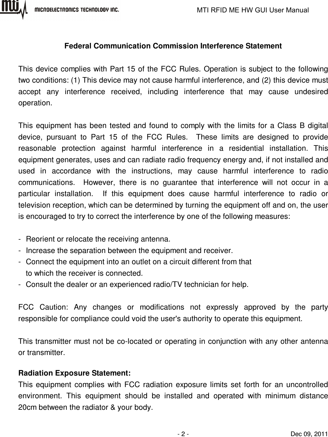                                                                   MTI RFID ME HW GUI User Manual                - 2 -                                Dec 09, 2011  Federal Communication Commission Interference Statement  This device complies with Part 15 of the FCC Rules. Operation is subject to the following two conditions: (1) This device may not cause harmful interference, and (2) this device must accept  any  interference  received,  including  interference  that  may  cause  undesired operation.  This  equipment  has  been  tested and found  to comply  with  the  limits  for  a  Class  B  digital device,  pursuant  to  Part  15  of  the  FCC  Rules.    These  limits  are  designed  to  provide reasonable  protection  against  harmful  interference  in  a  residential  installation.  This equipment generates, uses and can radiate radio frequency energy and, if not installed and used  in  accordance  with  the  instructions,  may  cause  harmful  interference  to  radio communications.    However,  there  is  no  guarantee  that  interference  will  not  occur  in  a particular  installation.    If  this  equipment  does  cause  harmful  interference  to  radio  or television reception, which can be determined by turning the equipment off and on, the user is encouraged to try to correct the interference by one of the following measures:  -  Reorient or relocate the receiving antenna. -  Increase the separation between the equipment and receiver. -  Connect the equipment into an outlet on a circuit different from that to which the receiver is connected. -  Consult the dealer or an experienced radio/TV technician for help.  FCC  Caution:  Any  changes  or  modifications  not  expressly  approved  by  the  party responsible for compliance could void the user&apos;s authority to operate this equipment.  This transmitter must not be co-located or operating in conjunction with any other antenna or transmitter.  Radiation Exposure Statement: This  equipment  complies  with  FCC  radiation  exposure  limits  set  forth  for  an  uncontrolled environment.  This  equipment  should  be  installed  and  operated  with  minimum  distance 20cm between the radiator &amp; your body. 