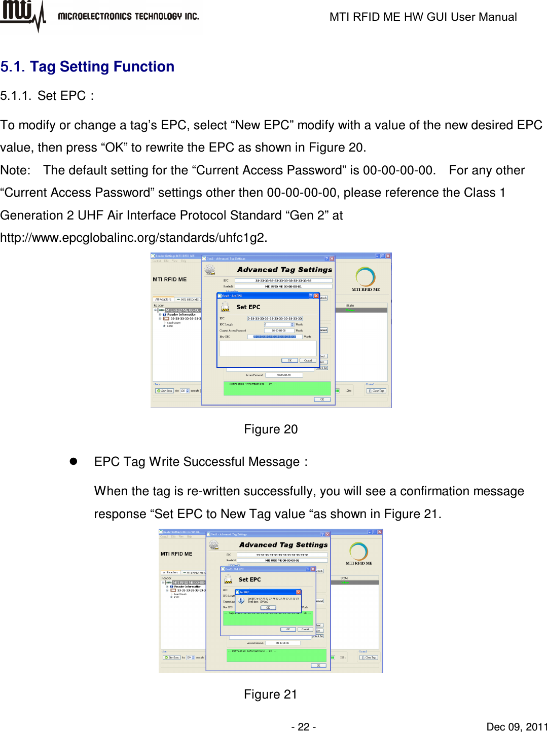                                                                   MTI RFID ME HW GUI User Manual                - 22 -                                Dec 09, 2011 5.1.5.1.5.1.5.1. Tag Setting Function 5.1.1.  Set EPC： To modify or change a tag’s EPC, select “New EPC” modify with a value of the new desired EPC value, then press “OK” to rewrite the EPC as shown in Figure 20. Note:    The default setting for the “Current Access Password” is 00-00-00-00.    For any other “Current Access Password” settings other then 00-00-00-00, please reference the Class 1 Generation 2 UHF Air Interface Protocol Standard “Gen 2” at http://www.epcglobalinc.org/standards/uhfc1g2.  Figure 20   EPC Tag Write Successful Message： When the tag is re-written successfully, you will see a confirmation message response “Set EPC to New Tag value “as shown in Figure 21.  Figure 21 