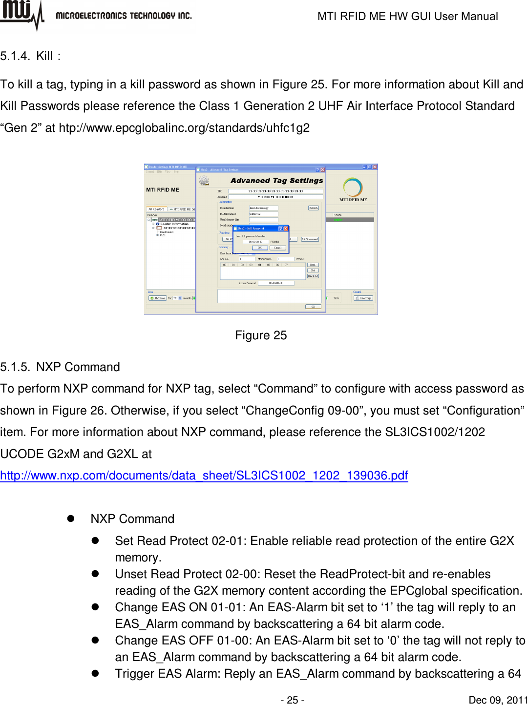                                                                   MTI RFID ME HW GUI User Manual                - 25 -                                Dec 09, 2011 5.1.4.  Kill： To kill a tag, typing in a kill password as shown in Figure 25. For more information about Kill and Kill Passwords please reference the Class 1 Generation 2 UHF Air Interface Protocol Standard “Gen 2” at htp://www.epcglobalinc.org/standards/uhfc1g2   Figure 25 5.1.5.  NXP Command To perform NXP command for NXP tag, select “Command” to configure with access password as shown in Figure 26. Otherwise, if you select “ChangeConfig 09-00”, you must set “Configuration” item. For more information about NXP command, please reference the SL3ICS1002/1202 UCODE G2xM and G2XL at http://www.nxp.com/documents/data_sheet/SL3ICS1002_1202_139036.pdf    NXP Command   Set Read Protect 02-01: Enable reliable read protection of the entire G2X memory.   Unset Read Protect 02-00: Reset the ReadProtect-bit and re-enables reading of the G2X memory content according the EPCglobal specification.   Change EAS ON 01-01: An EAS-Alarm bit set to ‘1’ the tag will reply to an EAS_Alarm command by backscattering a 64 bit alarm code.   Change EAS OFF 01-00: An EAS-Alarm bit set to ‘0’ the tag will not reply to an EAS_Alarm command by backscattering a 64 bit alarm code.   Trigger EAS Alarm: Reply an EAS_Alarm command by backscattering a 64 