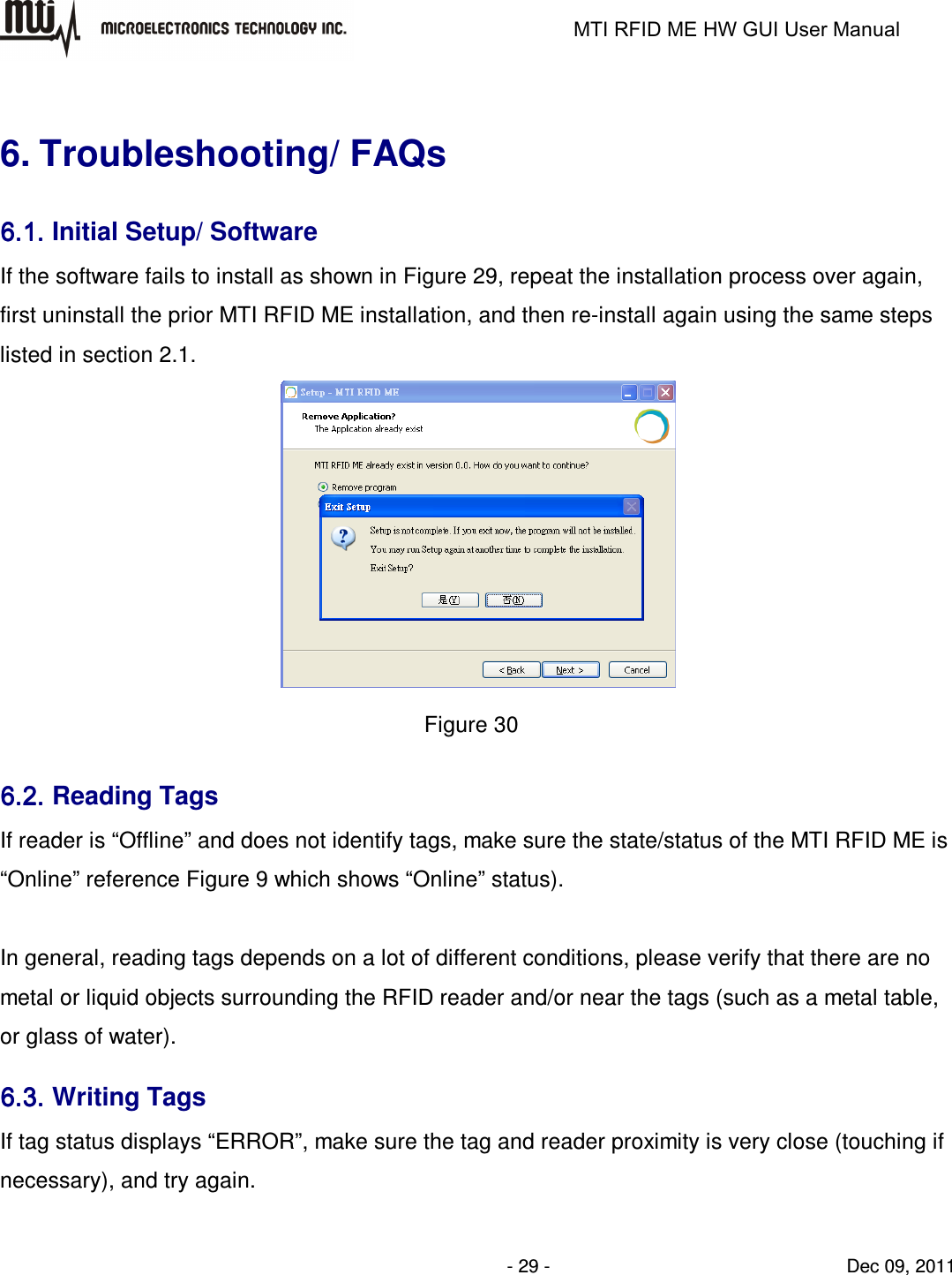                                                                   MTI RFID ME HW GUI User Manual                - 29 -                                Dec 09, 2011  6. Troubleshooting/ FAQs 6.1.6.1.6.1.6.1. Initial Setup/ Software If the software fails to install as shown in Figure 29, repeat the installation process over again, first uninstall the prior MTI RFID ME installation, and then re-install again using the same steps listed in section 2.1.    Figure 30 6.2.6.2.6.2.6.2. Reading Tags If reader is “Offline” and does not identify tags, make sure the state/status of the MTI RFID ME is “Online” reference Figure 9 which shows “Online” status).      In general, reading tags depends on a lot of different conditions, please verify that there are no metal or liquid objects surrounding the RFID reader and/or near the tags (such as a metal table, or glass of water). 6.3.6.3.6.3.6.3. Writing Tags If tag status displays “ERROR”, make sure the tag and reader proximity is very close (touching if necessary), and try again. 