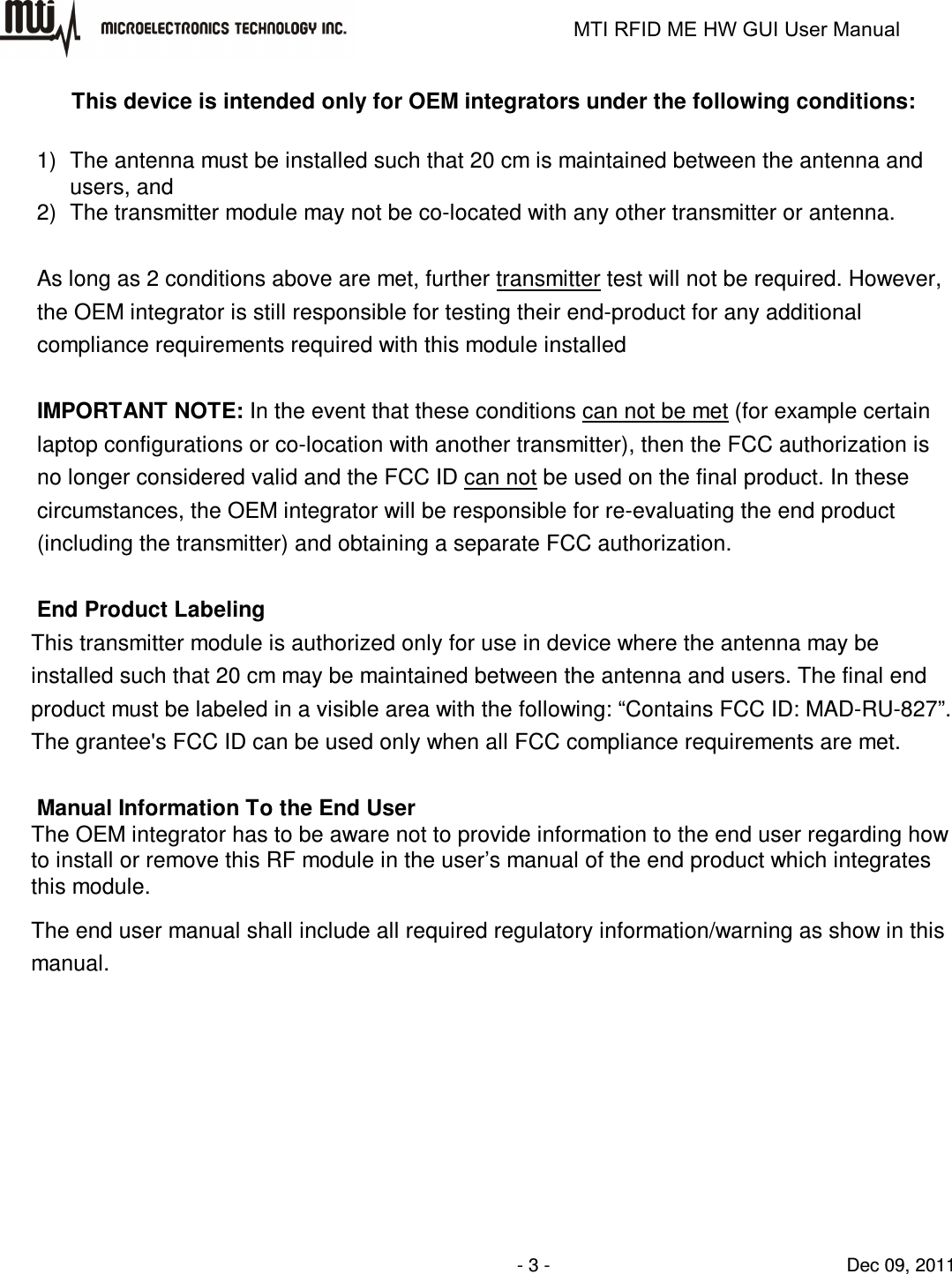                                                                   MTI RFID ME HW GUI User Manual                - 3 -                                Dec 09, 2011 This device is intended only for OEM integrators under the following conditions:  1)  The antenna must be installed such that 20 cm is maintained between the antenna and users, and   2)  The transmitter module may not be co-located with any other transmitter or antenna.    As long as 2 conditions above are met, further transmitter test will not be required. However, the OEM integrator is still responsible for testing their end-product for any additional compliance requirements required with this module installed  IMPORTANT NOTE: In the event that these conditions can not be met (for example certain laptop configurations or co-location with another transmitter), then the FCC authorization is no longer considered valid and the FCC ID can not be used on the final product. In these circumstances, the OEM integrator will be responsible for re-evaluating the end product (including the transmitter) and obtaining a separate FCC authorization.  End Product Labeling This transmitter module is authorized only for use in device where the antenna may be installed such that 20 cm may be maintained between the antenna and users. The final end product must be labeled in a visible area with the following: “Contains FCC ID: MAD-RU-827”. The grantee&apos;s FCC ID can be used only when all FCC compliance requirements are met.  Manual Information To the End User The OEM integrator has to be aware not to provide information to the end user regarding how to install or remove this RF module in the user’s manual of the end product which integrates this module. The end user manual shall include all required regulatory information/warning as show in this manual. 