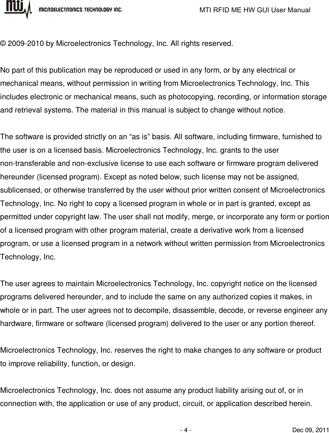                                                                   MTI RFID ME HW GUI User Manual                - 4 -                                Dec 09, 2011  © 2009-2010 by Microelectronics Technology, Inc. All rights reserved.  No part of this publication may be reproduced or used in any form, or by any electrical or mechanical means, without permission in writing from Microelectronics Technology, Inc. This includes electronic or mechanical means, such as photocopying, recording, or information storage and retrieval systems. The material in this manual is subject to change without notice.  The software is provided strictly on an “as is” basis. All software, including firmware, furnished to the user is on a licensed basis. Microelectronics Technology, Inc. grants to the user non-transferable and non-exclusive license to use each software or firmware program delivered hereunder (licensed program). Except as noted below, such license may not be assigned, sublicensed, or otherwise transferred by the user without prior written consent of Microelectronics Technology, Inc. No right to copy a licensed program in whole or in part is granted, except as permitted under copyright law. The user shall not modify, merge, or incorporate any form or portion of a licensed program with other program material, create a derivative work from a licensed program, or use a licensed program in a network without written permission from Microelectronics Technology, Inc.    The user agrees to maintain Microelectronics Technology, Inc. copyright notice on the licensed programs delivered hereunder, and to include the same on any authorized copies it makes, in whole or in part. The user agrees not to decompile, disassemble, decode, or reverse engineer any hardware, firmware or software (licensed program) delivered to the user or any portion thereof.  Microelectronics Technology, Inc. reserves the right to make changes to any software or product to improve reliability, function, or design.  Microelectronics Technology, Inc. does not assume any product liability arising out of, or in connection with, the application or use of any product, circuit, or application described herein.  