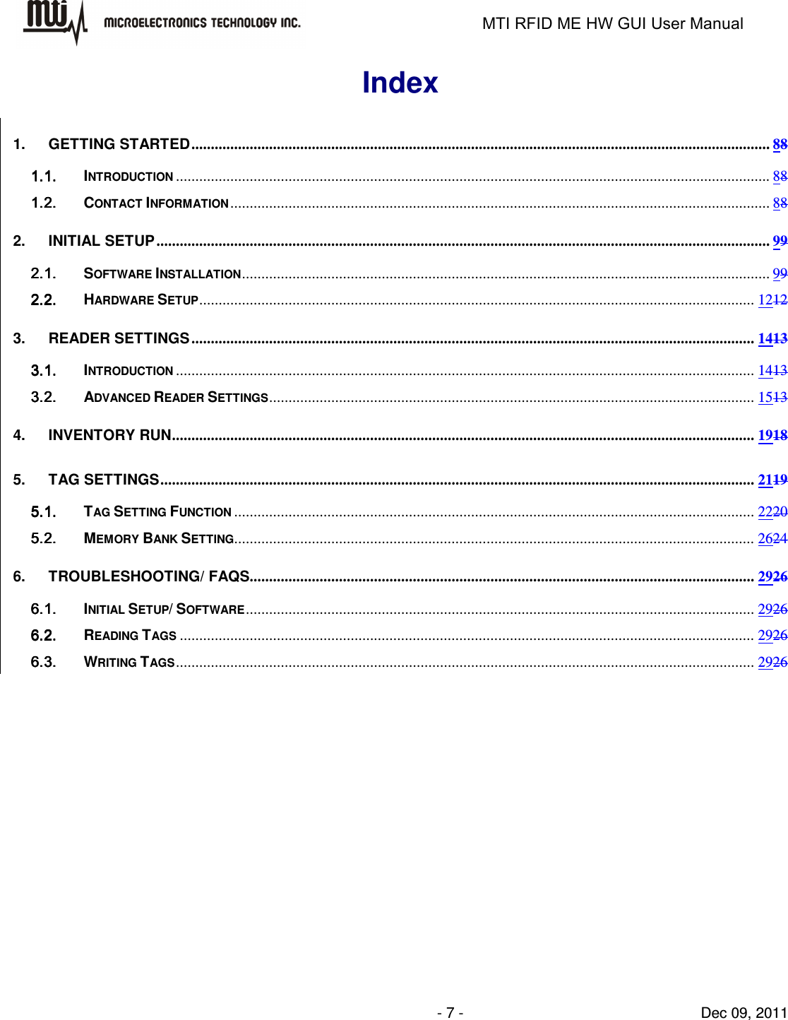                                                                   MTI RFID ME HW GUI User Manual                - 7 -                                Dec 09, 2011 Index 1. GETTING STARTED ..................................................................................................................................................... 88 1.1.1.1.1.1.1.1. INTRODUCTION ......................................................................................................................................................... 88 1.2.1.2.1.2.1.2. CONTACT INFORMATION ........................................................................................................................................... 88 2. INITIAL SETUP .............................................................................................................................................................. 99 2.1.2.1.2.1.2.1. SOFTWARE INSTALLATION ........................................................................................................................................ 99 2.2.2.2.2.2.2.2. HARDWARE SETUP ............................................................................................................................................... 1212 3. READER SETTINGS ................................................................................................................................................. 1413 3.1.3.1.3.1.3.1. INTRODUCTION ..................................................................................................................................................... 1413 3.2.3.2.3.2.3.2. ADVANCED READER SETTINGS ............................................................................................................................. 1513 4. INVENTORY RUN ...................................................................................................................................................... 1918 5. TAG SETTINGS ......................................................................................................................................................... 2119 5.1.5.1.5.1.5.1. TAG SETTING FUNCTION ...................................................................................................................................... 2220 5.2.5.2.5.2.5.2. MEMORY BANK SETTING...................................................................................................................................... 2624 6. TROUBLESHOOTING/ FAQS.................................................................................................................................. 2926 6.1.6.1.6.1.6.1. INITIAL SETUP/ SOFTWARE ................................................................................................................................... 2926 6.2.6.2.6.2.6.2. READING TAGS .................................................................................................................................................... 2926 6.3.6.3.6.3.6.3. WRITING TAGS ..................................................................................................................................................... 2926  