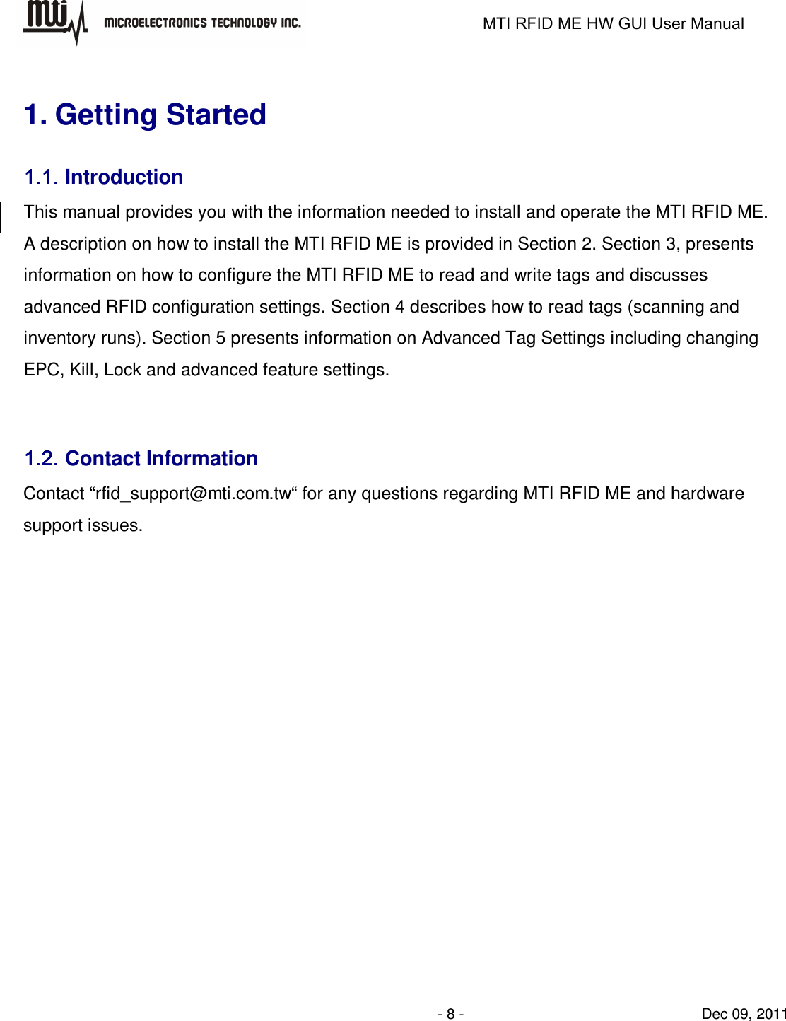                                                                   MTI RFID ME HW GUI User Manual                - 8 -                                Dec 09, 2011  1. Getting Started 1.1.1.1.1.1.1.1. Introduction This manual provides you with the information needed to install and operate the MTI RFID ME.   A description on how to install the MTI RFID ME is provided in Section 2. Section 3, presents information on how to configure the MTI RFID ME to read and write tags and discusses advanced RFID configuration settings. Section 4 describes how to read tags (scanning and inventory runs). Section 5 presents information on Advanced Tag Settings including changing EPC, Kill, Lock and advanced feature settings.    1.2.1.2.1.2.1.2. Contact Information Contact “rfid_support@mti.com.tw“ for any questions regarding MTI RFID ME and hardware support issues.          