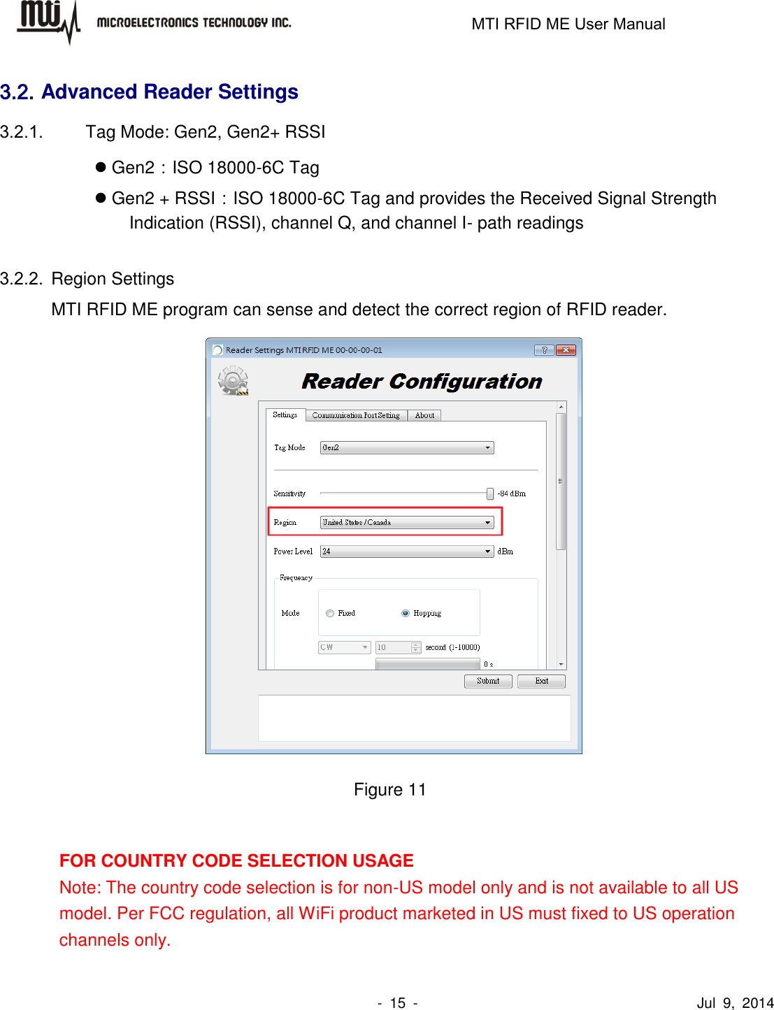                                                                   MTI RFID ME User Manual                -  15  -                                      Jul  9,  2014 3.2. Advanced Reader Settings 3.2.1.  Tag Mode: Gen2, Gen2+ RSSI  Gen2：ISO 18000-6C Tag  Gen2 + RSSI：ISO 18000-6C Tag and provides the Received Signal Strength Indication (RSSI), channel Q, and channel I- path readings  3.2.2.  Region Settings MTI RFID ME program can sense and detect the correct region of RFID reader.     Figure 11  FOR COUNTRY CODE SELECTION USAGE   Note: The country code selection is for non-US model only and is not available to all US model. Per FCC regulation, all WiFi product marketed in US must fixed to US operation channels only. 