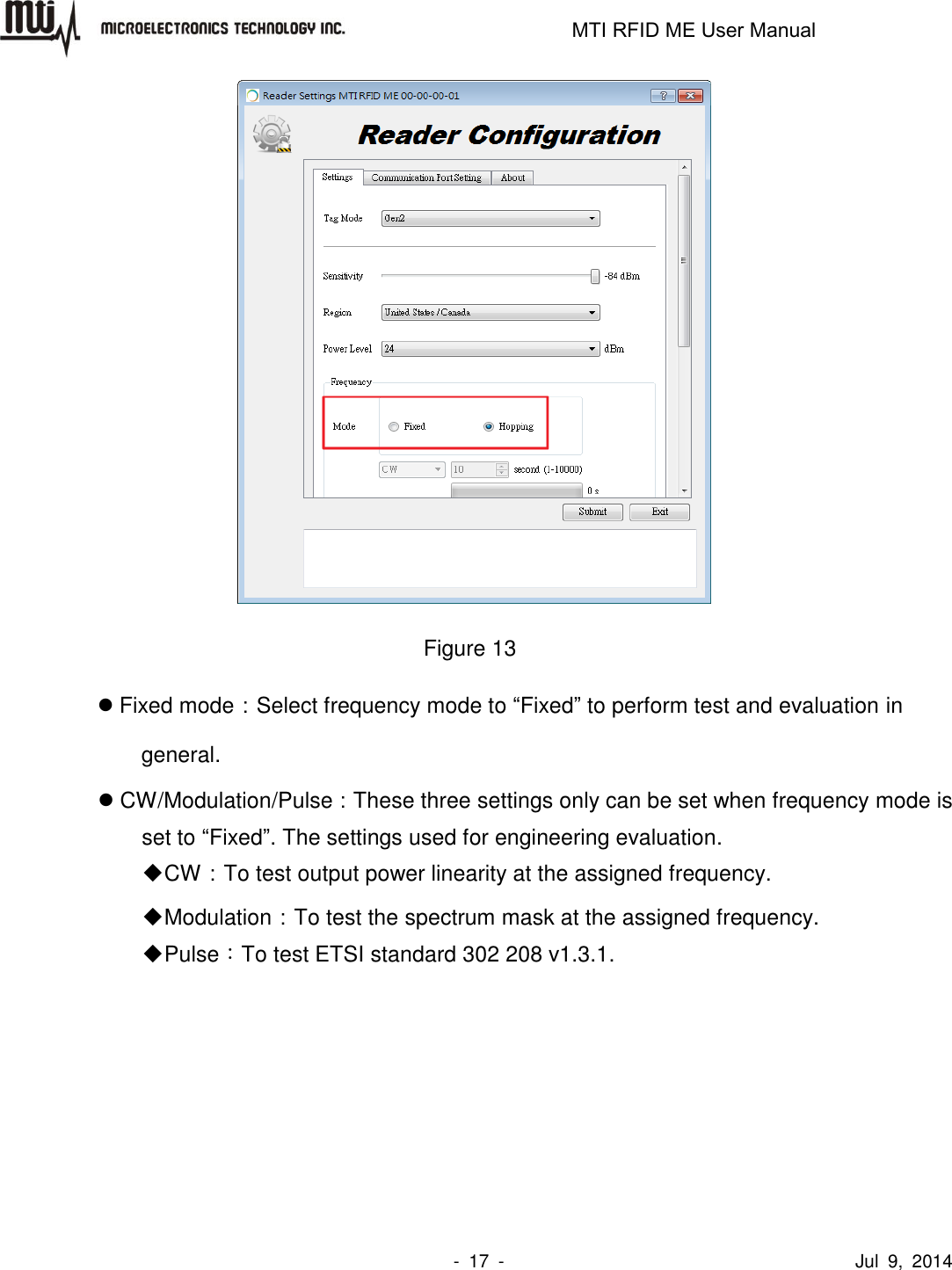                                                                   MTI RFID ME User Manual                -  17  -                                      Jul  9,  2014     Figure 13  Fixed mode：Select frequency mode to “Fixed” to perform test and evaluation in general.  CW/Modulation/Pulse：These three settings only can be set when frequency mode is set to “Fixed”. The settings used for engineering evaluation.  CW：To test output power linearity at the assigned frequency.  Modulation：To test the spectrum mask at the assigned frequency.  Pulse：To test ETSI standard 302 208 v1.3.1. 