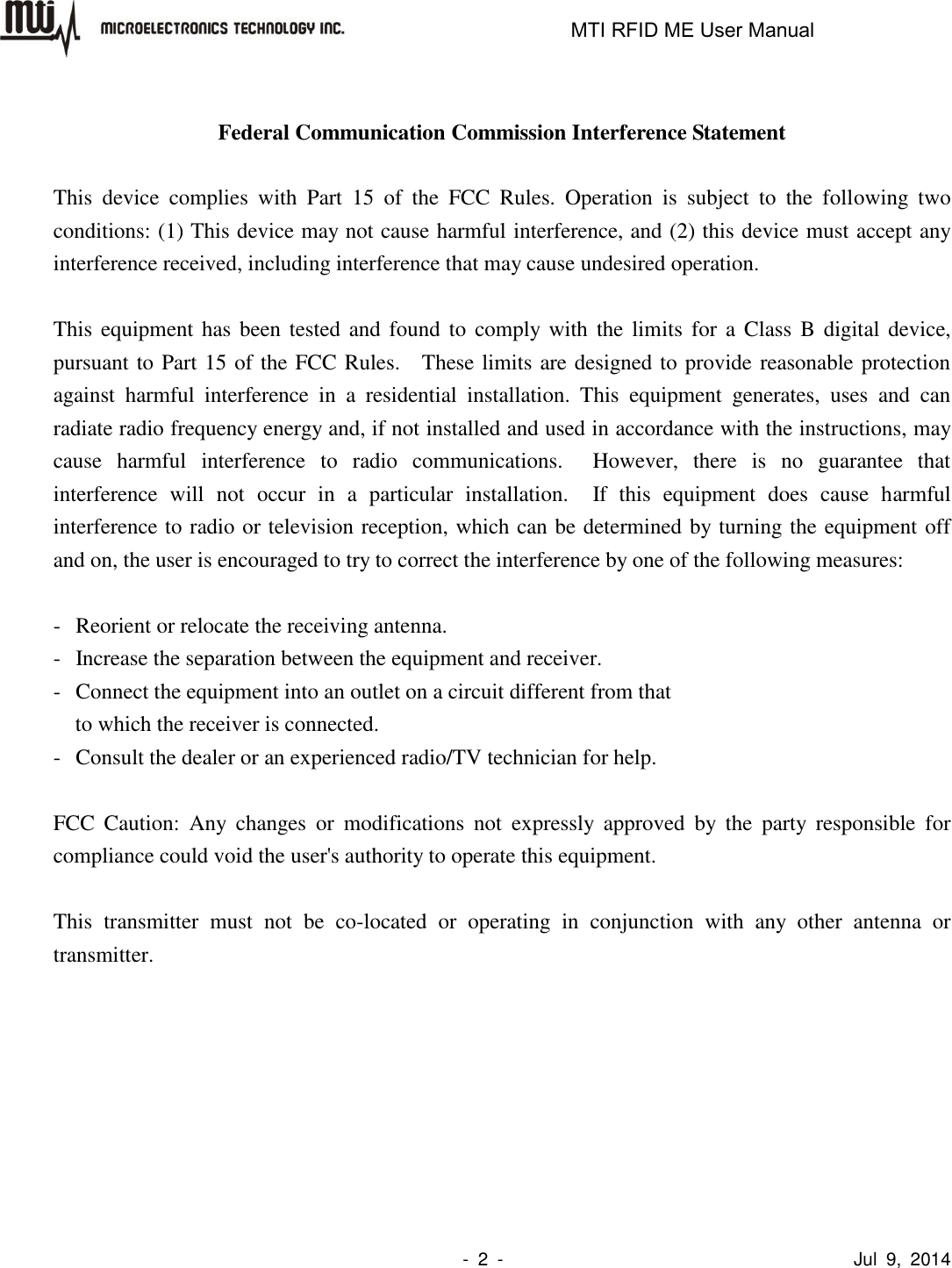                                                                   MTI RFID ME User Manual                -  2  -                                      Jul  9,  2014  Federal Communication Commission Interference Statement  This  device  complies  with  Part  15  of  the  FCC  Rules.  Operation  is  subject  to  the  following  two conditions: (1) This device may not cause harmful interference, and (2) this device must accept any interference received, including interference that may cause undesired operation.  This equipment has been  tested and found to  comply with the limits  for  a  Class B digital device, pursuant to Part 15 of the FCC Rules.    These limits are designed to provide reasonable protection against  harmful  interference  in  a  residential  installation.  This  equipment  generates,  uses  and  can radiate radio frequency energy and, if not installed and used in accordance with the instructions, may cause  harmful  interference  to  radio  communications.    However,  there  is  no  guarantee  that interference  will  not  occur  in  a  particular  installation.    If  this  equipment  does  cause  harmful interference to radio or television reception, which can be determined by turning the equipment off and on, the user is encouraged to try to correct the interference by one of the following measures:  -  Reorient or relocate the receiving antenna. -  Increase the separation between the equipment and receiver. -  Connect the equipment into an outlet on a circuit different from that to which the receiver is connected. -  Consult the dealer or an experienced radio/TV technician for help.  FCC  Caution:  Any  changes  or  modifications  not  expressly  approved  by  the  party  responsible  for compliance could void the user&apos;s authority to operate this equipment.  This  transmitter  must  not  be  co-located  or  operating  in  conjunction  with  any  other  antenna  or transmitter.  