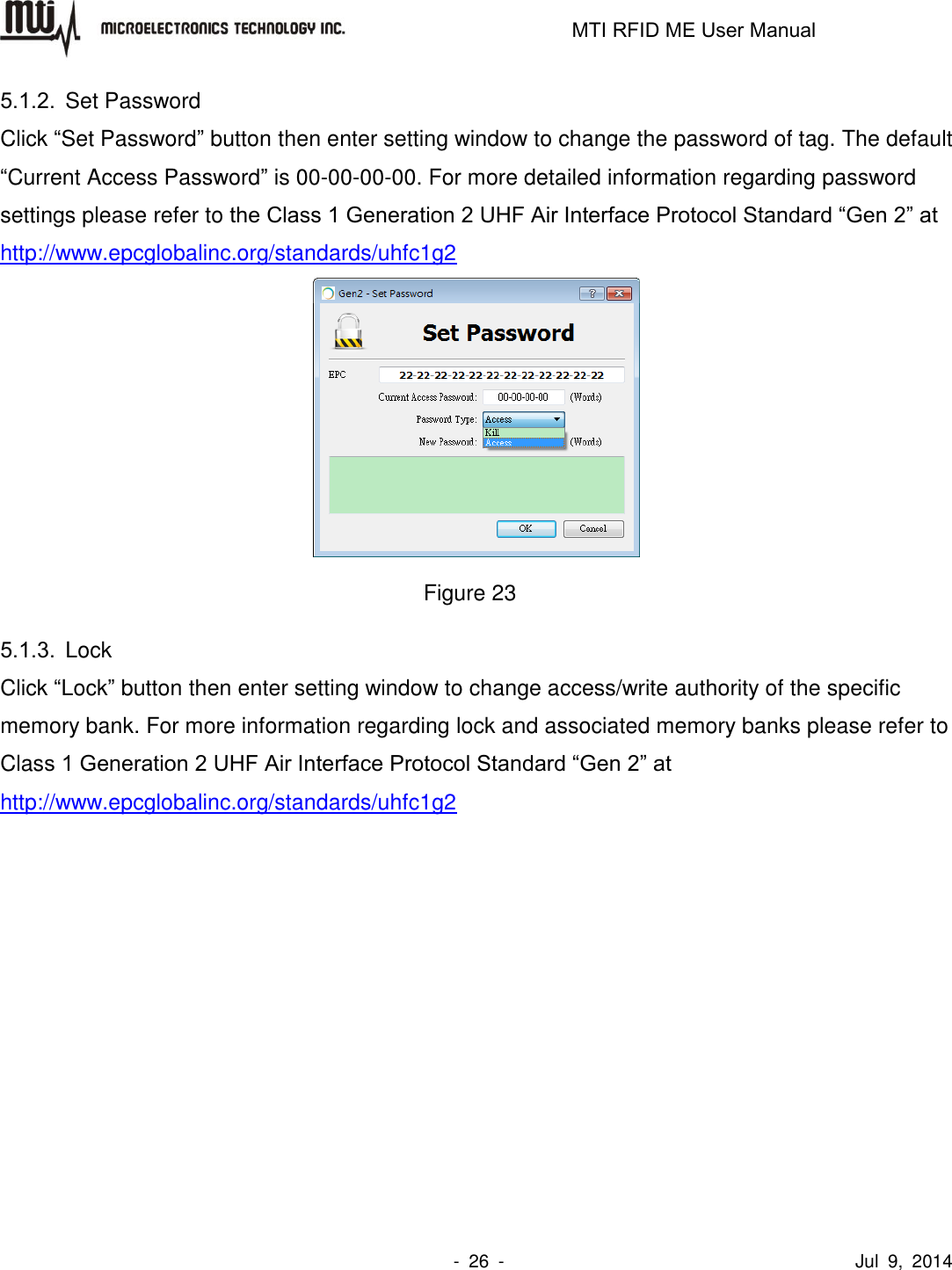                                                                   MTI RFID ME User Manual                -  26  -                                      Jul  9,  2014 5.1.2.  Set Password Click “Set Password” button then enter setting window to change the password of tag. The default “Current Access Password” is 00-00-00-00. For more detailed information regarding password settings please refer to the Class 1 Generation 2 UHF Air Interface Protocol Standard “Gen 2” at http://www.epcglobalinc.org/standards/uhfc1g2  Figure 23 5.1.3.  Lock Click “Lock” button then enter setting window to change access/write authority of the specific memory bank. For more information regarding lock and associated memory banks please refer to Class 1 Generation 2 UHF Air Interface Protocol Standard “Gen 2” at http://www.epcglobalinc.org/standards/uhfc1g2  