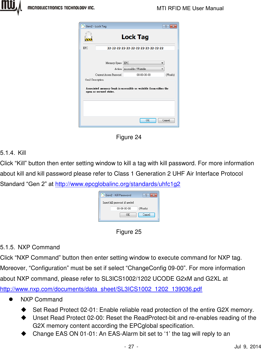                                                                   MTI RFID ME User Manual                -  27  -                                      Jul  9,  2014    Figure 24 5.1.4.  Kill Click “Kill” button then enter setting window to kill a tag with kill password. For more information about kill and kill password please refer to Class 1 Generation 2 UHF Air Interface Protocol Standard “Gen 2” at http://www.epcglobalinc.org/standards/uhfc1g2  Figure 25 5.1.5.  NXP Command Click “NXP Command” button then enter setting window to execute command for NXP tag. Moreover, “Configuration” must be set if select “ChangeConfig 09-00”. For more information about NXP command, please refer to SL3ICS1002/1202 UCODE G2xM and G2XL at http://www.nxp.com/documents/data_sheet/SL3ICS1002_1202_139036.pdf   NXP Command   Set Read Protect 02-01: Enable reliable read protection of the entire G2X memory.   Unset Read Protect 02-00: Reset the ReadProtect-bit and re-enables reading of the G2X memory content according the EPCglobal specification.   Change EAS ON 01-01: An EAS-Alarm bit set to ‘1’ the tag will reply to an 