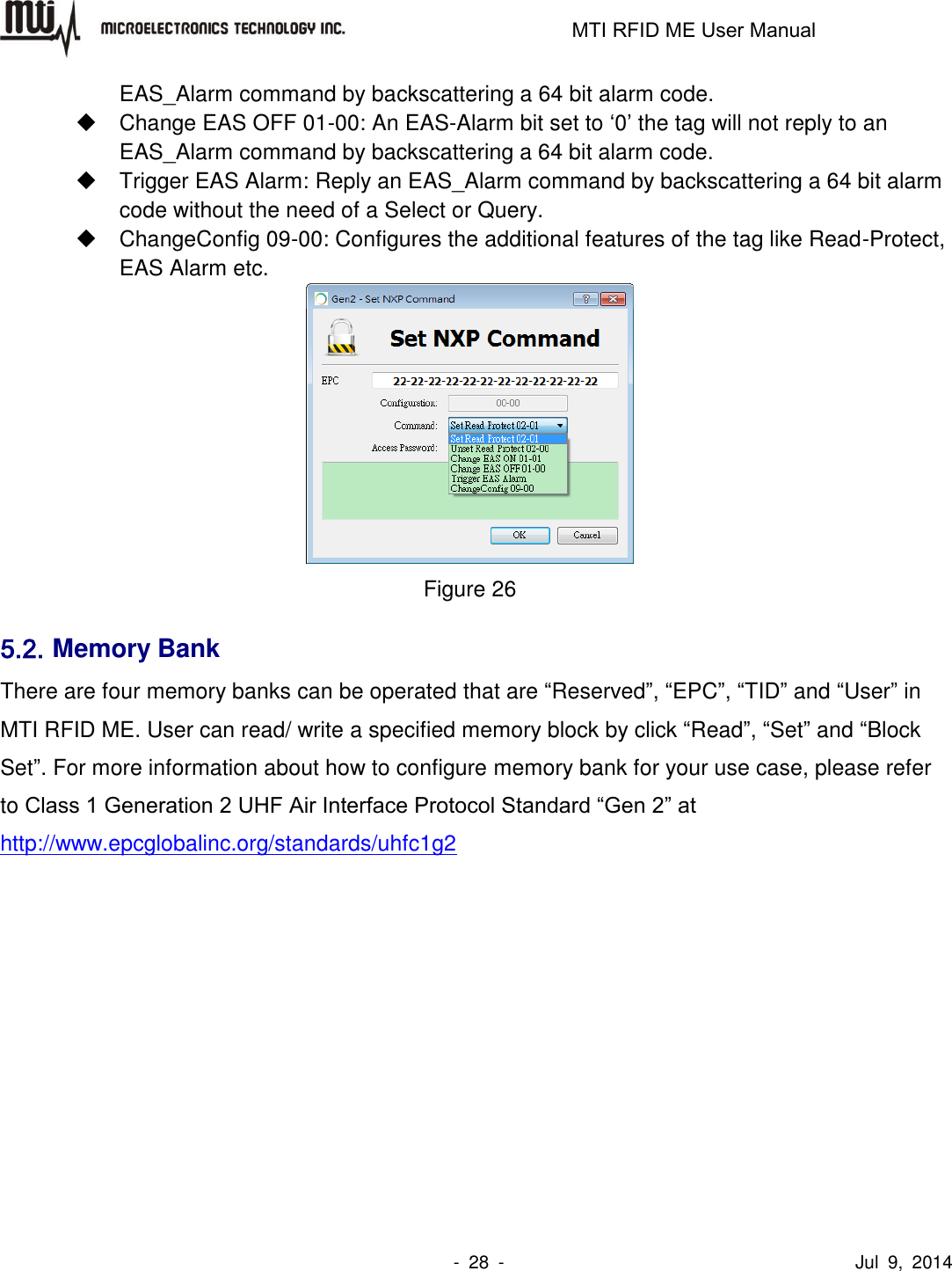                                                                   MTI RFID ME User Manual                -  28  -                                      Jul  9,  2014 EAS_Alarm command by backscattering a 64 bit alarm code.    Change EAS OFF 01-00: An EAS-Alarm bit set to ‘0’ the tag will not reply to an EAS_Alarm command by backscattering a 64 bit alarm code.    Trigger EAS Alarm: Reply an EAS_Alarm command by backscattering a 64 bit alarm code without the need of a Select or Query.    ChangeConfig 09-00: Configures the additional features of the tag like Read-Protect, EAS Alarm etc.  Figure 26 5.2. Memory Bank There are four memory banks can be operated that are “Reserved”, “EPC”, “TID” and “User” in MTI RFID ME. User can read/ write a specified memory block by click “Read”, “Set” and “Block Set”. For more information about how to configure memory bank for your use case, please refer to Class 1 Generation 2 UHF Air Interface Protocol Standard “Gen 2” at http://www.epcglobalinc.org/standards/uhfc1g2  