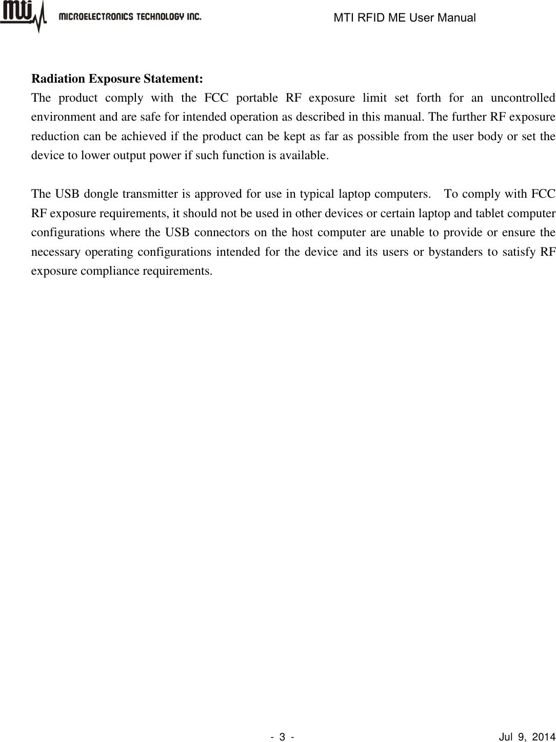                                                                   MTI RFID ME User Manual                -  3  -                                      Jul  9,  2014  Radiation Exposure Statement: The  product  comply  with  the  FCC  portable  RF  exposure  limit  set  forth  for  an  uncontrolled environment and are safe for intended operation as described in this manual. The further RF exposure reduction can be achieved if the product can be kept as far as possible from the user body or set the device to lower output power if such function is available.  The USB dongle transmitter is approved for use in typical laptop computers.    To comply with FCC RF exposure requirements, it should not be used in other devices or certain laptop and tablet computer configurations where the USB connectors on the host computer are unable to provide or ensure the necessary operating configurations intended for the device and its users or bystanders to satisfy RF exposure compliance requirements. 