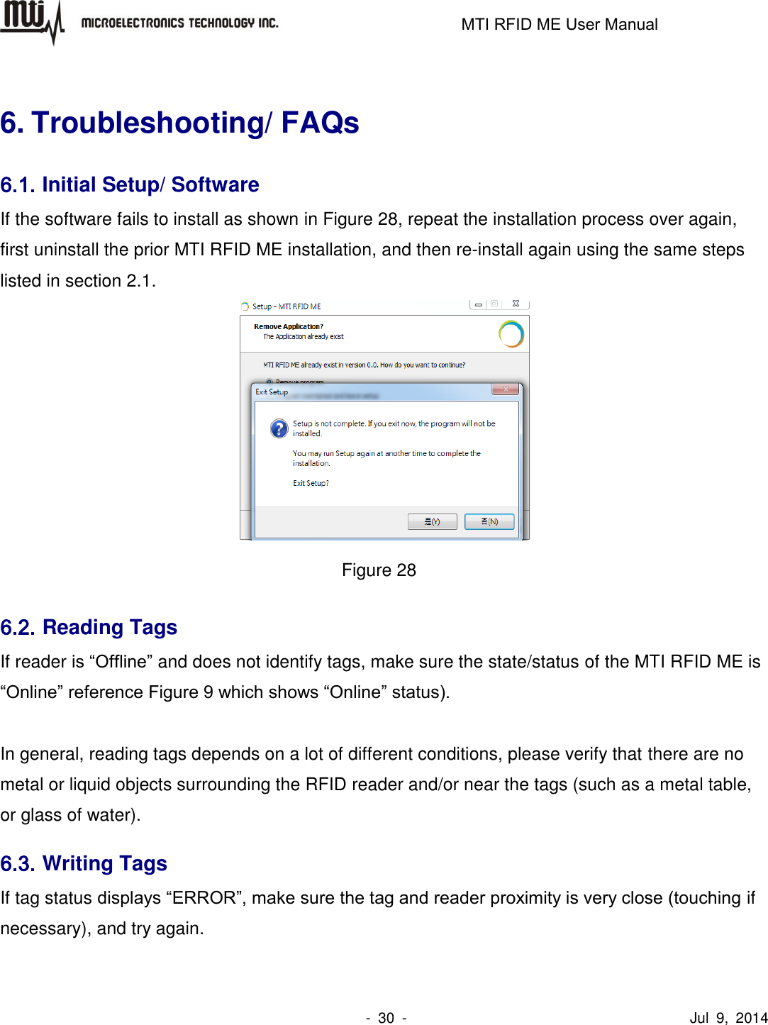                                                                   MTI RFID ME User Manual                -  30  -                                      Jul  9,  2014  6. Troubleshooting/ FAQs 6.1. Initial Setup/ Software If the software fails to install as shown in Figure 28, repeat the installation process over again, first uninstall the prior MTI RFID ME installation, and then re-install again using the same steps listed in section 2.1.    Figure 28 6.2. Reading Tags If reader is “Offline” and does not identify tags, make sure the state/status of the MTI RFID ME is “Online” reference Figure 9 which shows “Online” status).      In general, reading tags depends on a lot of different conditions, please verify that there are no metal or liquid objects surrounding the RFID reader and/or near the tags (such as a metal table, or glass of water). 6.3. Writing Tags If tag status displays “ERROR”, make sure the tag and reader proximity is very close (touching if necessary), and try again. 