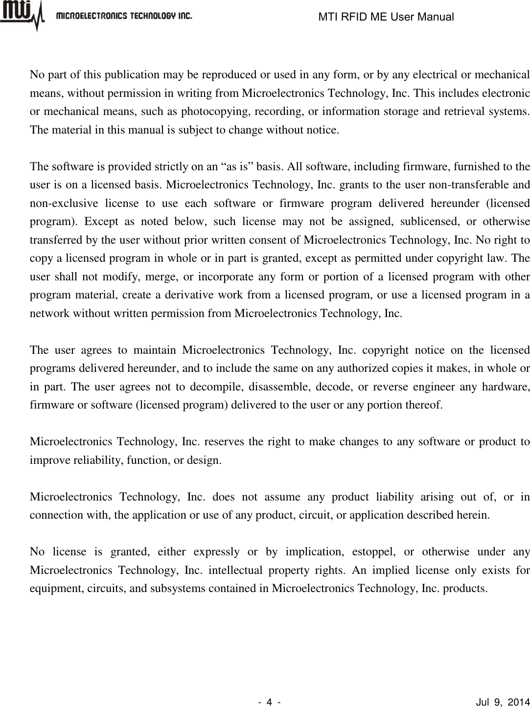                                                                   MTI RFID ME User Manual                -  4  -                                      Jul  9,  2014  No part of this publication may be reproduced or used in any form, or by any electrical or mechanical means, without permission in writing from Microelectronics Technology, Inc. This includes electronic or mechanical means, such as photocopying, recording, or information storage and retrieval systems. The material in this manual is subject to change without notice.  The software is provided strictly on an “as is” basis. All software, including firmware, furnished to the user is on a licensed basis. Microelectronics Technology, Inc. grants to the user non-transferable and non-exclusive  license  to  use  each  software  or  firmware  program  delivered  hereunder  (licensed program).  Except  as  noted  below,  such  license  may  not  be  assigned,  sublicensed,  or  otherwise transferred by the user without prior written consent of Microelectronics Technology, Inc. No right to copy a licensed program in whole or in part is granted, except as permitted under copyright law. The user shall not modify, merge, or incorporate any form or portion of a licensed program with other program material, create a derivative work from a licensed program, or use a licensed program in a network without written permission from Microelectronics Technology, Inc.    The  user  agrees  to  maintain  Microelectronics  Technology,  Inc.  copyright  notice  on  the  licensed programs delivered hereunder, and to include the same on any authorized copies it makes, in whole or in part. The user agrees not  to  decompile, disassemble,  decode, or reverse engineer any  hardware, firmware or software (licensed program) delivered to the user or any portion thereof.  Microelectronics Technology, Inc. reserves the right to make changes to any software or product to improve reliability, function, or design.  Microelectronics  Technology,  Inc.  does  not  assume  any  product  liability  arising  out  of,  or  in connection with, the application or use of any product, circuit, or application described herein.  No  license  is  granted,  either  expressly  or  by  implication,  estoppel,  or  otherwise  under  any Microelectronics  Technology,  Inc.  intellectual  property  rights.  An  implied  license  only  exists  for equipment, circuits, and subsystems contained in Microelectronics Technology, Inc. products. 