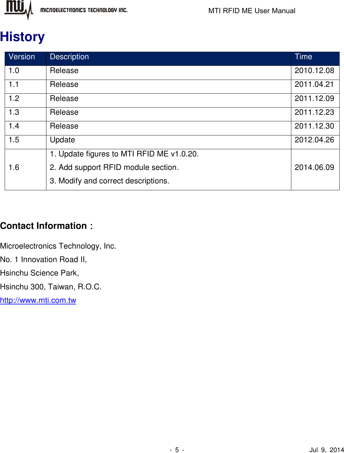                                                                   MTI RFID ME User Manual                -  5  -                                      Jul  9,  2014 History Version Description Time 1.0 Release   2010.12.08 1.1 Release 2011.04.21 1.2 Release 2011.12.09 1.3 Release 2011.12.23 1.4 Release 2011.12.30 1.5 Update 2012.04.26 1.6 1. Update figures to MTI RFID ME v1.0.20. 2. Add support RFID module section. 3. Modify and correct descriptions. 2014.06.09   Contact Information： Microelectronics Technology, Inc. No. 1 Innovation Road II, Hsinchu Science Park, Hsinchu 300, Taiwan, R.O.C. http://www.mti.com.tw  