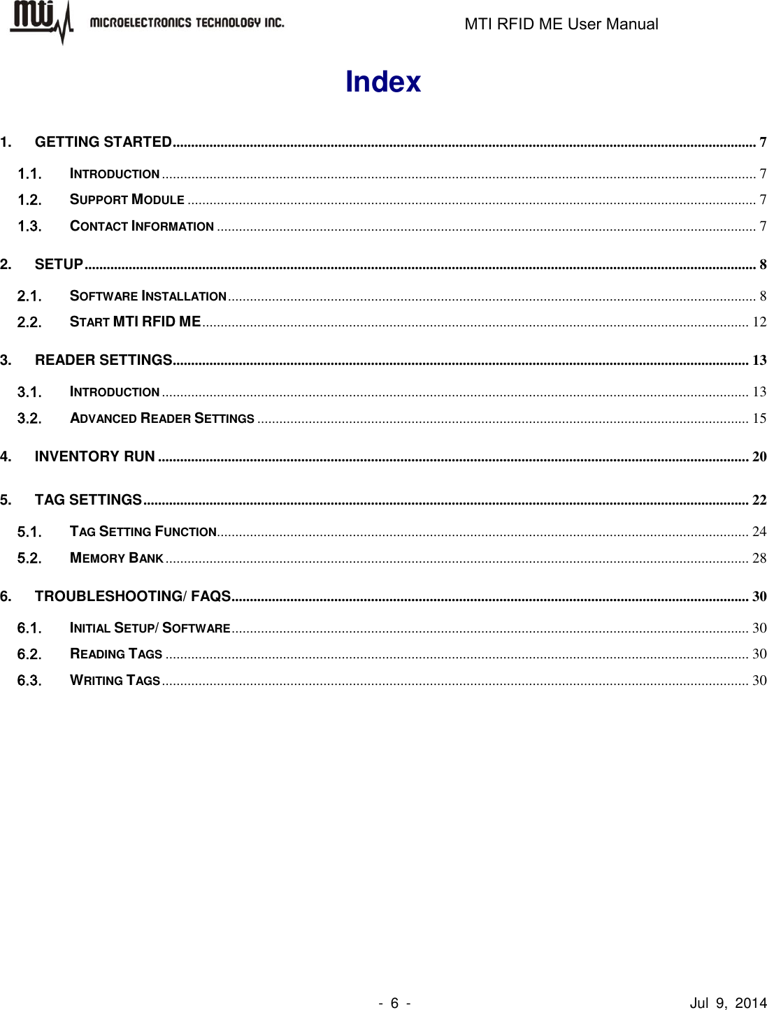                                                                   MTI RFID ME User Manual                -  6  -                                      Jul  9,  2014 Index 1. GETTING STARTED ............................................................................................................................................................... 7 1.1. INTRODUCTION .................................................................................................................................................................. 7 1.2. SUPPORT MODULE ........................................................................................................................................................... 7 1.3. CONTACT INFORMATION ................................................................................................................................................... 7 2. SETUP ....................................................................................................................................................................................... 8 2.1. SOFTWARE INSTALLATION ................................................................................................................................................ 8 2.2. START MTI RFID ME ..................................................................................................................................................... 12 3. READER SETTINGS ............................................................................................................................................................. 13 3.1. INTRODUCTION ................................................................................................................................................................ 13 3.2. ADVANCED READER SETTINGS ...................................................................................................................................... 15 4. INVENTORY RUN ................................................................................................................................................................. 20 5. TAG SETTINGS ..................................................................................................................................................................... 22 5.1. TAG SETTING FUNCTION ................................................................................................................................................. 24 5.2. MEMORY BANK ............................................................................................................................................................... 28 6. TROUBLESHOOTING/ FAQS ............................................................................................................................................. 30 6.1. INITIAL SETUP/ SOFTWARE ............................................................................................................................................. 30 6.2. READING TAGS ............................................................................................................................................................... 30 6.3. WRITING TAGS ................................................................................................................................................................ 30  