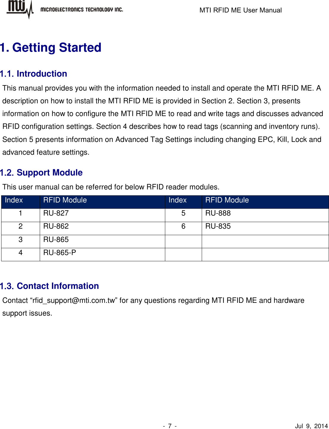                                                                   MTI RFID ME User Manual                -  7  -                                      Jul  9,  2014  1. Getting Started 1.1. Introduction This manual provides you with the information needed to install and operate the MTI RFID ME. A description on how to install the MTI RFID ME is provided in Section 2. Section 3, presents information on how to configure the MTI RFID ME to read and write tags and discusses advanced RFID configuration settings. Section 4 describes how to read tags (scanning and inventory runs). Section 5 presents information on Advanced Tag Settings including changing EPC, Kill, Lock and advanced feature settings. 1.2. Support Module This user manual can be referred for below RFID reader modules. Index RFID Module Index RFID Module 1 RU-827 5 RU-888 2 RU-862 6 RU-835 3 RU-865   4 RU-865-P    1.3. Contact Information Contact “rfid_support@mti.com.tw” for any questions regarding MTI RFID ME and hardware support issues.     