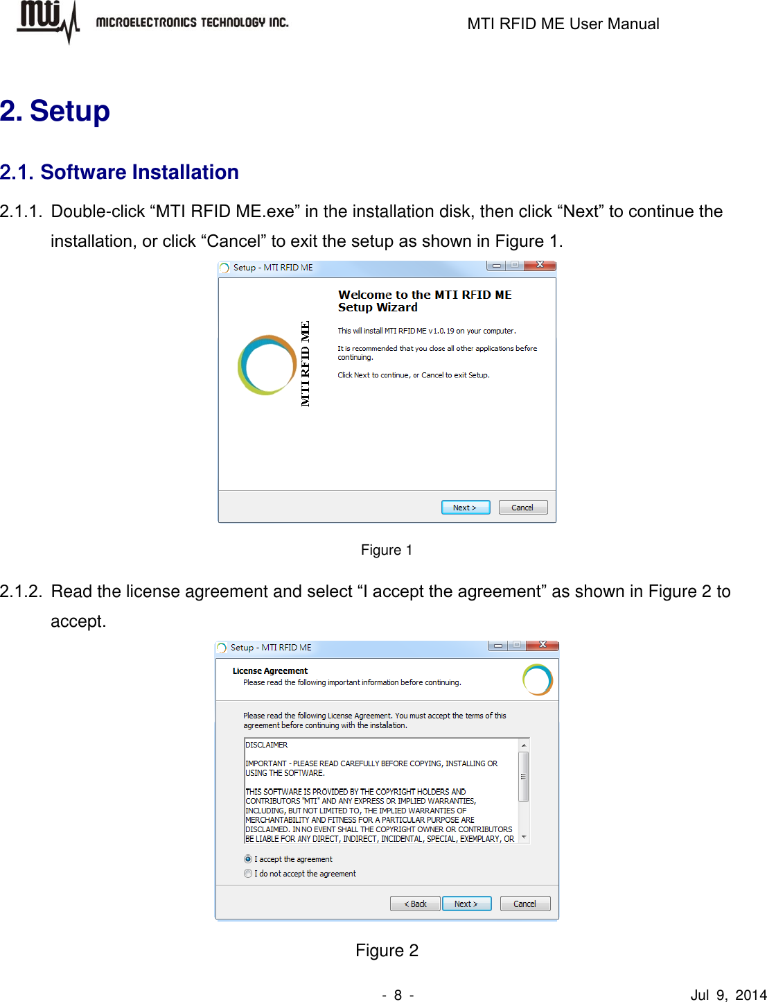                                                                   MTI RFID ME User Manual                -  8  -                                      Jul  9,  2014  2. Setup 2.1. Software Installation 2.1.1.  Double-click “MTI RFID ME.exe” in the installation disk, then click “Next” to continue the installation, or click “Cancel” to exit the setup as shown in Figure 1.  Figure 1 2.1.2.  Read the license agreement and select “I accept the agreement” as shown in Figure 2 to accept.  Figure 2 