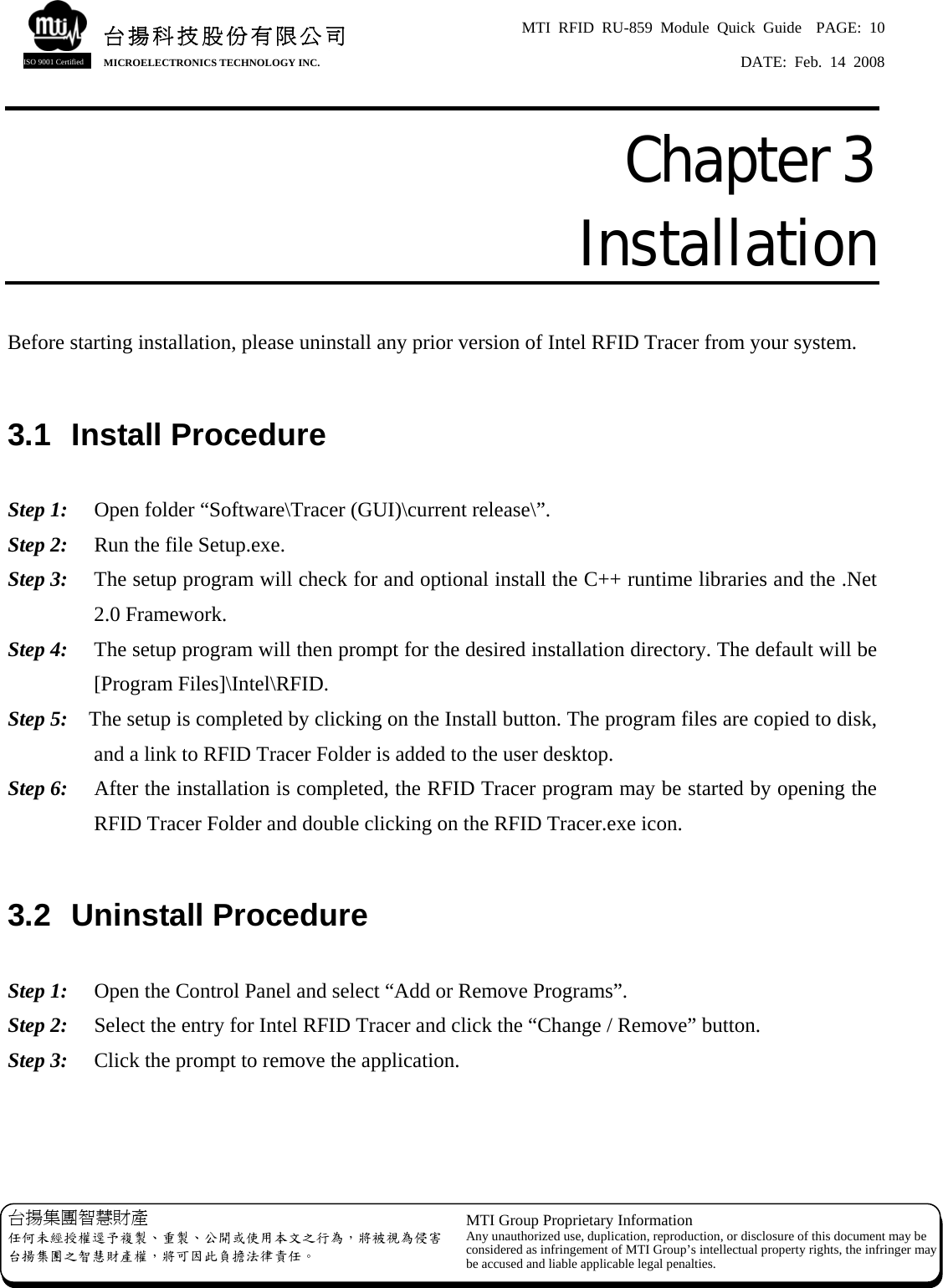 MTI RFID RU-859 Module Quick Guide  PAGE: 10 DATE: Feb. 14 2008   台揚集團智慧財產 任何未經授權逕予複製、重製、公開或使用本文之行為，將被視為侵害台揚集團之智慧財產權，將可因此負擔法律責任。 MTI Group Proprietary Information Any unauthorized use, duplication, reproduction, or disclosure of this document may beconsidered as infringement of MTI Group’s intellectual property rights, the infringer may be accused and liable applicable legal penalties. 台揚科技股份有限公司MICROELECTRONICS TECHNOLOGY INC. ISO 9001 Certified Chapter 3  Installation  Before starting installation, please uninstall any prior version of Intel RFID Tracer from your system.  3.1  Install Procedure  Step 1:  Open folder “Software\Tracer (GUI)\current release\”. Step 2:    Run the file Setup.exe. Step 3:    The setup program will check for and optional install the C++ runtime libraries and the .Net 2.0 Framework. Step 4:  The setup program will then prompt for the desired installation directory. The default will be [Program Files]\Intel\RFID. Step 5:  The setup is completed by clicking on the Install button. The program files are copied to disk, and a link to RFID Tracer Folder is added to the user desktop. Step 6:  After the installation is completed, the RFID Tracer program may be started by opening the RFID Tracer Folder and double clicking on the RFID Tracer.exe icon.  3.2  Uninstall Procedure  Step 1:  Open the Control Panel and select “Add or Remove Programs”. Step 2:  Select the entry for Intel RFID Tracer and click the “Change / Remove” button. Step 3:  Click the prompt to remove the application.    