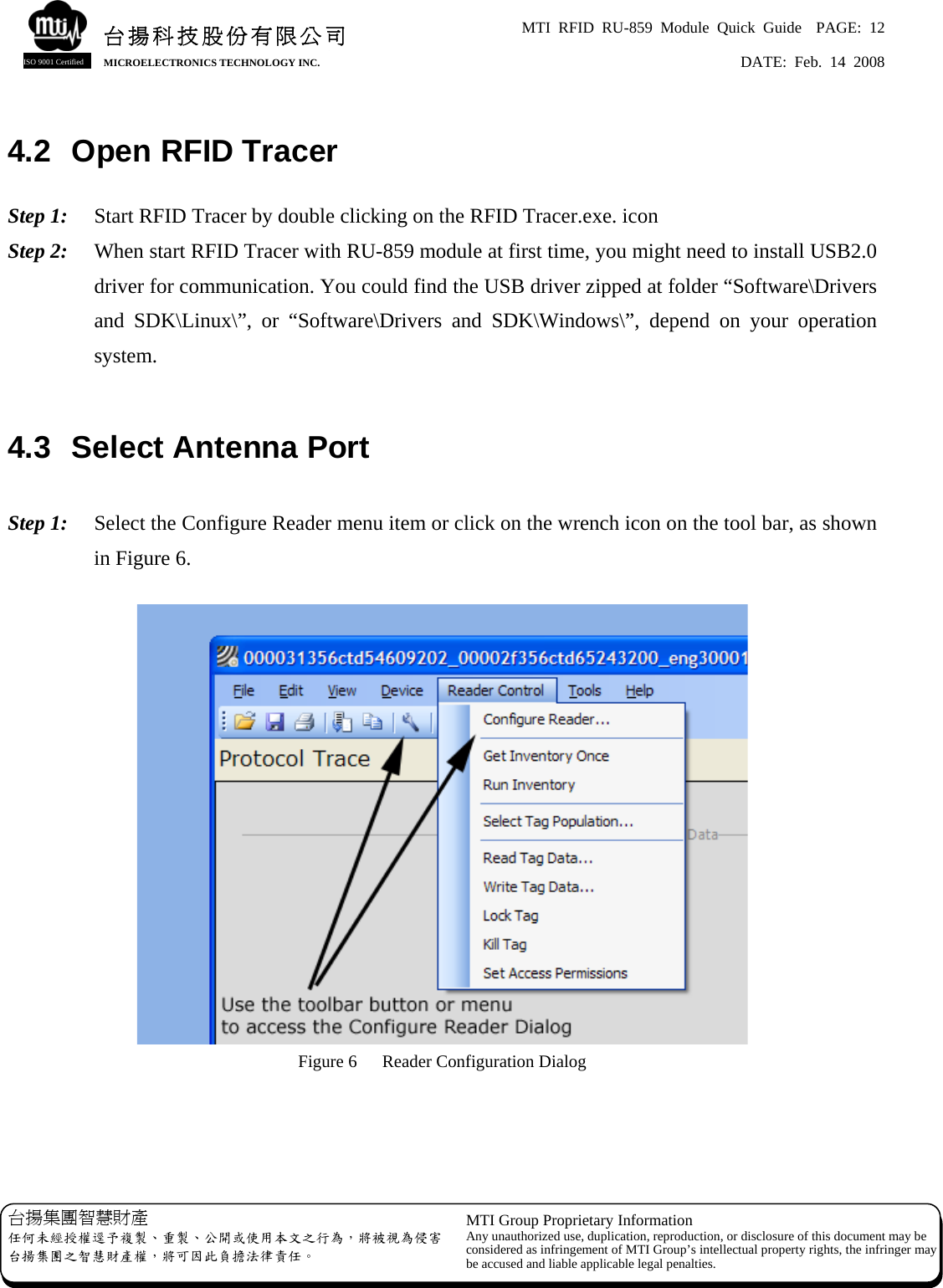 MTI RFID RU-859 Module Quick Guide  PAGE: 12 DATE: Feb. 14 2008   台揚科技股份有限公司MICROELECTRONICS TECHNOLOGY INC. ISO 9001 Certified 4.2  Open RFID Tracer  Step 1:    Start RFID Tracer by double clicking on the RFID Tracer.exe. icon Step 2:  When start RFID Tracer with RU-859 module at first time, you might need to install USB2.0 driver for communication. You could find the USB driver zipped at folder “Software\Drivers and SDK\Linux\”, or “Software\Drivers and SDK\Windows\”, depend on your operation system.  4.3  Select Antenna Port  Step 1:  Select the Configure Reader menu item or click on the wrench icon on the tool bar, as shown in Figure 6.   Figure 6  Reader Configuration Dialog     台揚集團智慧財產 任何未經授權逕予複製、重製、公開或使用本文之行為，將被視為侵害台揚集團之智慧財產權，將可因此負擔法律責任。 MTI Group Proprietary Information Any unauthorized use, duplication, reproduction, or disclosure of this document may beconsidered as infringement of MTI Group’s intellectual property rights, the infringer may be accused and liable applicable legal penalties. 