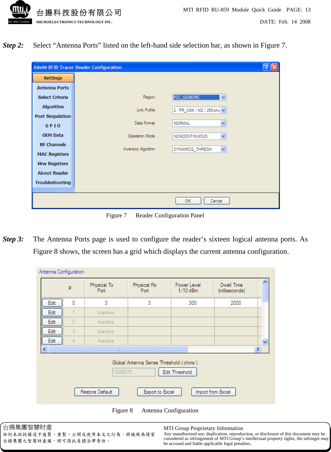 MTI RFID RU-859 Module Quick Guide  PAGE: 13 DATE: Feb. 14 2008   台揚科技股份有限公司MICROELECTRONICS TECHNOLOGY INC. ISO 9001 Certified Step 2:  Select “Antenna Ports” listed on the left-hand side selection bar, as shown in Figure 7.   Figure 7  Reader Configuration Panel  Step 3:  The Antenna Ports page is used to configure the reader’s sixteen logical antenna ports. As Figure 8 shows, the screen has a grid which displays the current antenna configuration.   Figure 8  Antenna Configuration 台揚集團智慧財產 任何未經授權逕予複製、重製、公開或使用本文之行為，將被視為侵害台揚集團之智慧財產權，將可因此負擔法律責任。 MTI Group Proprietary Information Any unauthorized use, duplication, reproduction, or disclosure of this document may beconsidered as infringement of MTI Group’s intellectual property rights, the infringer may be accused and liable applicable legal penalties. 