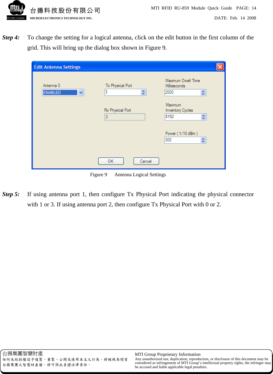 MTI RFID RU-859 Module Quick Guide  PAGE: 14 DATE: Feb. 14 2008   台揚科技股份有限公司MICROELECTRONICS TECHNOLOGY INC. ISO 9001 Certified Step 4:  To change the setting for a logical antenna, click on the edit button in the first column of the grid. This will bring up the dialog box shown in Figure 9.   Figure 9  Antenna Logical Settings  Step 5:  If using antenna port 1, then configure Tx Physical Port indicating the physical connector with 1 or 3. If using antenna port 2, then configure Tx Physical Port with 0 or 2.                  台揚集團智慧財產 任何未經授權逕予複製、重製、公開或使用本文之行為，將被視為侵害台揚集團之智慧財產權，將可因此負擔法律責任。 MTI Group Proprietary Information Any unauthorized use, duplication, reproduction, or disclosure of this document may beconsidered as infringement of MTI Group’s intellectual property rights, the infringer may be accused and liable applicable legal penalties. 