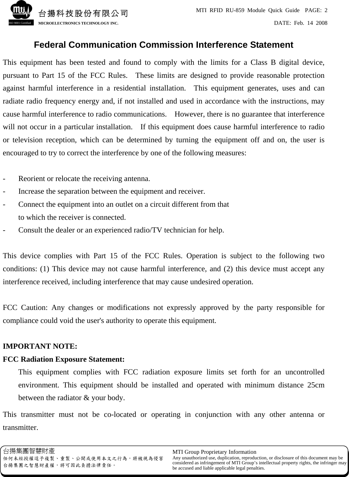 MTI RFID RU-859 Module Quick Guide  PAGE: 2 DATE: Feb. 14 2008   台揚集團智慧財產 任何未經授權逕予複製、重製、公開或使用本文之行為，將被視為侵害台揚集團之智慧財產權，將可因此負擔法律責任。 MTI Group Proprietary Information Any unauthorized use, duplication, reproduction, or disclosure of this document may beconsidered as infringement of MTI Group’s intellectual property rights, the infringer may be accused and liable applicable legal penalties. 台揚科技股份有限公司MICROELECTRONICS TECHNOLOGY INC. ISO 9001 Certified Federal Communication Commission Interference Statement This equipment has been tested and found to comply with the limits for a Class B digital device, pursuant to Part 15 of the FCC Rules.  These limits are designed to provide reasonable protection against harmful interference in a residential installation.  This equipment generates, uses and can radiate radio frequency energy and, if not installed and used in accordance with the instructions, may cause harmful interference to radio communications.    However, there is no guarantee that interference will not occur in a particular installation.    If this equipment does cause harmful interference to radio or television reception, which can be determined by turning the equipment off and on, the user is encouraged to try to correct the interference by one of the following measures:  -  Reorient or relocate the receiving antenna. -  Increase the separation between the equipment and receiver. -  Connect the equipment into an outlet on a circuit different from that to which the receiver is connected. -  Consult the dealer or an experienced radio/TV technician for help.  This device complies with Part 15 of the FCC Rules. Operation is subject to the following two conditions: (1) This device may not cause harmful interference, and (2) this device must accept any interference received, including interference that may cause undesired operation.  FCC Caution: Any changes or modifications not expressly approved by the party responsible for compliance could void the user&apos;s authority to operate this equipment.  IMPORTANT NOTE: FCC Radiation Exposure Statement: This equipment complies with FCC radiation exposure limits set forth for an uncontrolled environment. This equipment should be installed and operated with minimum distance 25cm between the radiator &amp; your body. This transmitter must not be co-located or operating in conjunction with any other antenna or transmitter. 