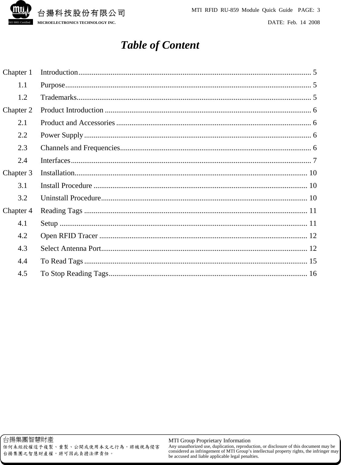 MTI RFID RU-859 Module Quick Guide  PAGE: 3 DATE: Feb. 14 2008   台揚集團智慧財產 任何未經授權逕予複製、重製、公開或使用本文之行為，將被視為侵害台揚集團之智慧財產權，將可因此負擔法律責任。 MTI Group Proprietary Information Any unauthorized use, duplication, reproduction, or disclosure of this document may beconsidered as infringement of MTI Group’s intellectual property rights, the infringer may be accused and liable applicable legal penalties. 台揚科技股份有限公司MICROELECTRONICS TECHNOLOGY INC. ISO 9001 Certified Table of Content  Chapter 1  Introduction........................................................................................................................... 5 1.1 Purpose.................................................................................................................................. 5 1.2 Trademarks............................................................................................................................ 5 Chapter 2  Product Introduction ............................................................................................................. 6 2.1  Product and Accessories ....................................................................................................... 6 2.2 Power Supply........................................................................................................................ 6 2.3  Channels and Frequencies..................................................................................................... 6 2.4 Interfaces............................................................................................................................... 7 Chapter 3  Installation........................................................................................................................... 10 3.1 Install Procedure ................................................................................................................. 10 3.2 Uninstall Procedure............................................................................................................. 10 Chapter 4  Reading Tags ...................................................................................................................... 11 4.1 Setup ................................................................................................................................... 11 4.2  Open RFID Tracer .............................................................................................................. 12 4.3  Select Antenna Port............................................................................................................. 12 4.4  To Read Tags ...................................................................................................................... 15 4.5  To Stop Reading Tags......................................................................................................... 16             