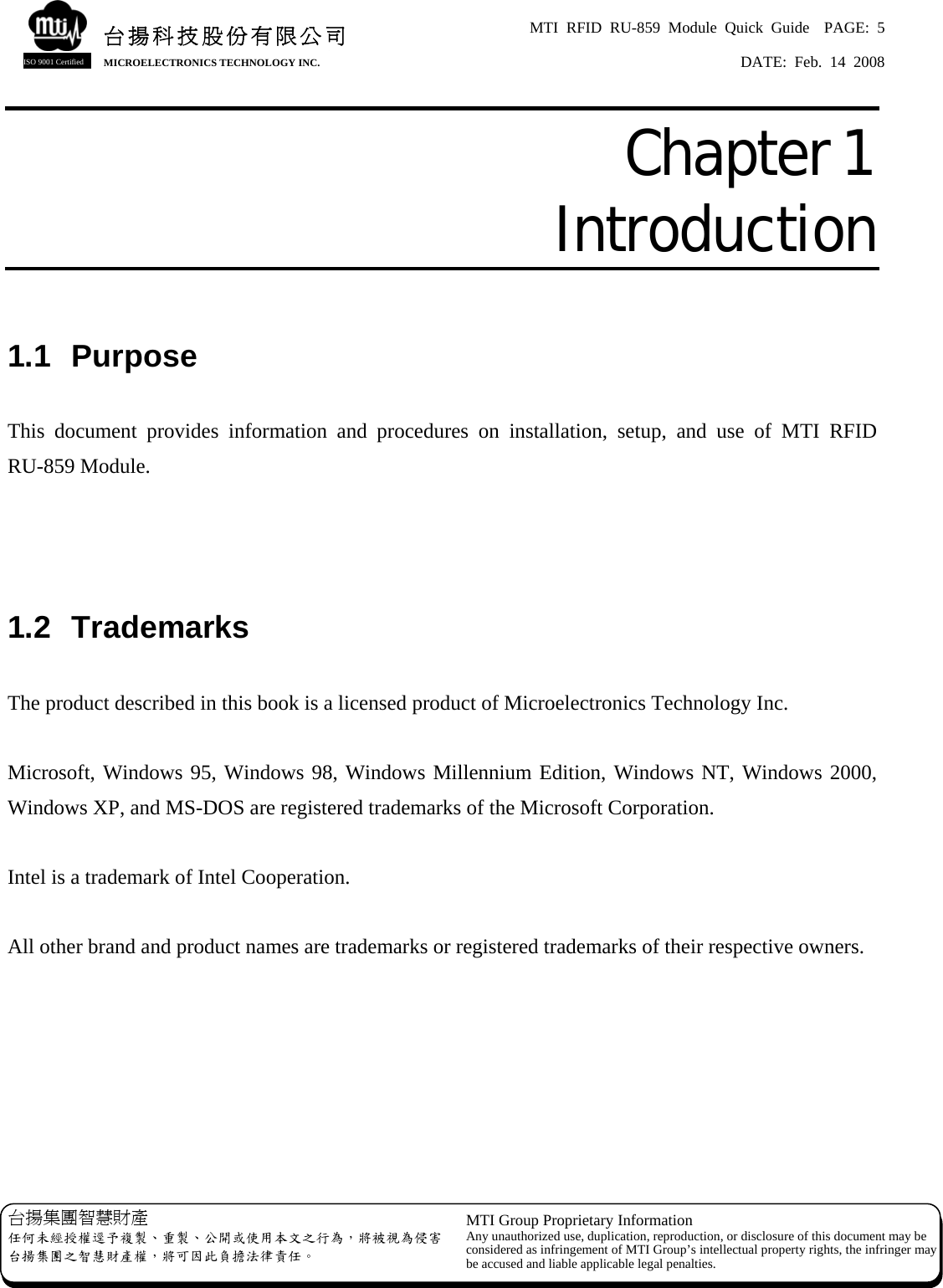 MTI RFID RU-859 Module Quick Guide  PAGE: 5 DATE: Feb. 14 2008   台揚集團智慧財產 任何未經授權逕予複製、重製、公開或使用本文之行為，將被視為侵害台揚集團之智慧財產權，將可因此負擔法律責任。 MTI Group Proprietary Information Any unauthorized use, duplication, reproduction, or disclosure of this document may beconsidered as infringement of MTI Group’s intellectual property rights, the infringer may be accused and liable applicable legal penalties. 台揚科技股份有限公司MICROELECTRONICS TECHNOLOGY INC. ISO 9001 Certified Chapter 1  Introduction  1.1  Purpose  This document provides information and procedures on installation, setup, and use of MTI RFID RU-859 Module.    1.2  Trademarks  The product described in this book is a licensed product of Microelectronics Technology Inc.  Microsoft, Windows 95, Windows 98, Windows Millennium Edition, Windows NT, Windows 2000, Windows XP, and MS-DOS are registered trademarks of the Microsoft Corporation.  Intel is a trademark of Intel Cooperation.  All other brand and product names are trademarks or registered trademarks of their respective owners.       