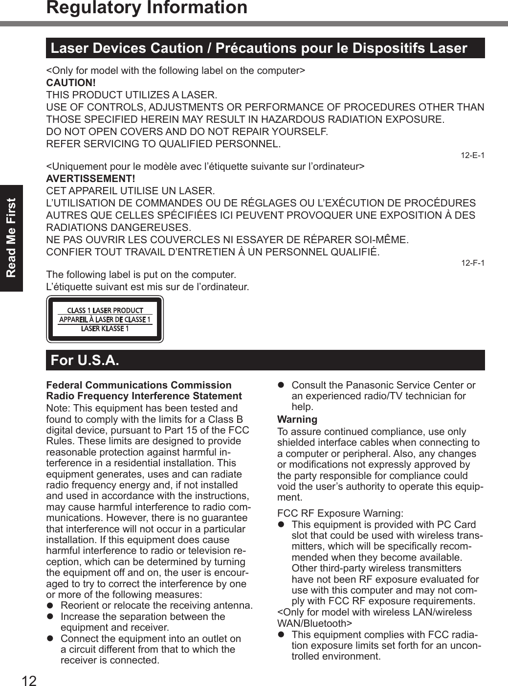 12Read Me FirstRegulatory InformationFederal Communications Commission Radio Frequency Interference StatementNote: This equipment has been tested and found to comply with the limits for a Class B digital device, pursuant to Part 15 of the FCC Rules. These limits are designed to provide reasonable protection against harmful in-terference in a residential installation. This equipment generates, uses and can radiate radio frequency energy and, if not installed and used in accordance with the instructions, may cause harmful interference to radio com-munications. However, there is no guarantee that interference will not occur in a particular installation. If this equipment does cause harmful interference to radio or television re-ception, which can be determined by turning the equipment off and on, the user is encour-aged to try to correct the interference by one or more of the following measures:l  Reorient or relocate the receiving antenna.l  Increase the separation between the equipment and receiver.l  Connect the equipment into an outlet on a circuit different from that to which the receiver is connected.l  Consult the Panasonic Service Center or an experienced radio/TV technician for help.WarningTo assure continued compliance, use only shielded interface cables when connecting to a computer or peripheral. Also, any changes or modications not expressly approved by the party responsible for compliance could void the user’s authority to operate this equip-ment.FCC RF Exposure Warning:l  This equipment is provided with PC Card slot that could be used with wireless trans-mitters, which will be specically recom-mended when they become available.Other third-party wireless transmitters have not been RF exposure evaluated for use with this computer and may not com-ply with FCC RF exposure requirements.&lt;Only for model with wireless LAN/wireless WAN/Bluetooth&gt;l  This equipment complies with FCC radia-tion exposure limits set forth for an uncon-trolled environment.For U.S.A.Laser Devices Caution / Précautions pour le Dispositifs Laser&lt;Only for model with the following label on the computer&gt;CAUTION!THIS PRODUCT UTILIZES A LASER.USE OF CONTROLS, ADJUSTMENTS OR PERFORMANCE OF PROCEDURES OTHER THAN THOSE SPECIFIED HEREIN MAY RESULT IN HAZARDOUS RADIATION EXPOSURE.DO NOT OPEN COVERS AND DO NOT REPAIR YOURSELF.REFER SERVICING TO QUALIFIED PERSONNEL.12-E-1&lt;Uniquement pour le modèle avec l’étiquette suivante sur l’ordinateur&gt;AVERTISSEMENT!CET APPAREIL UTILISE UN LASER.L’UTILISATION DE COMMANDES OU DE RÉGLAGES OU L’EXÉCUTION DE PROCÉDURES AUTRES QUE CELLES SPÉCIFIÉES ICI PEUVENT PROVOQUER UNE EXPOSITION À DES RADIATIONS DANGEREUSES.NE PAS OUVRIR LES COUVERCLES NI ESSAYER DE RÉPARER SOI-MÊME.CONFIER TOUT TRAVAIL D’ENTRETIEN À UN PERSONNEL QUALIFIÉ.12-F-1The following label is put on the computer.L’étiquette suivant est mis sur de l’ordinateur.