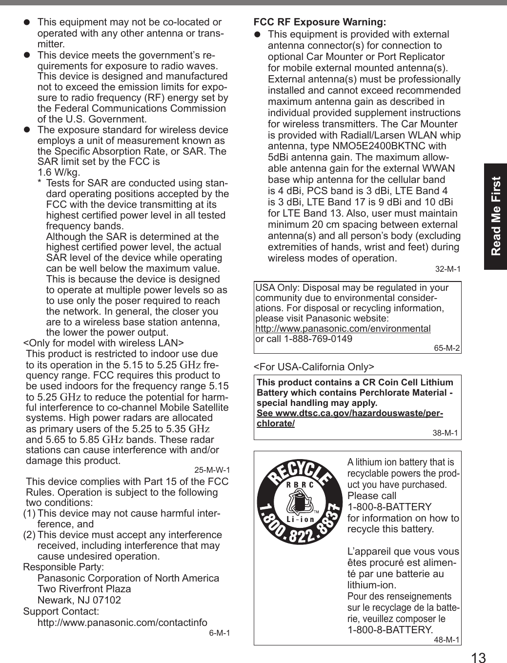 13Read Me Firstl  This equipment may not be co-located or operated with any other antenna or trans-mitter.l  This device meets the government’s re-quirements for exposure to radio waves. This device is designed and manufactured not to exceed the emission limits for expo-sure to radio frequency (RF) energy set by the Federal Communications Commission of the U.S. Government.l  The exposure standard for wireless device employs a unit of measurement known as the Specic Absorption Rate, or SAR. The SAR limit set by the FCC is  1.6 W/kg.*  Tests for SAR are conducted using stan-dard operating positions accepted by the FCC with the device transmitting at its highest certied power level in all tested frequency bands. Although the SAR is determined at the highest certied power level, the actual SAR level of the device while operating can be well below the maximum value. This is because the device is designed to operate at multiple power levels so as to use only the poser required to reach the network. In general, the closer you are to a wireless base station antenna, the lower the power output.&lt;Only for model with wireless LAN&gt;This product is restricted to indoor use due to its operation in the 5.15 to 5.25 GHz fre-quency range. FCC requires this product to be used indoors for the frequency range 5.15 to 5.25 GHz to reduce the potential for harm-ful interference to co-channel Mobile Satellite systems. High power radars are allocated as primary users of the 5.25 to 5.35 GHz and 5.65 to 5.85 GHz bands. These radar stations can cause interference with and/or damage this product. 25-M-W-1This device complies with Part 15 of the FCC Rules. Operation is subject to the following two conditions:(1) This device may not cause harmful inter-ference, and(2) This device must accept any interference received, including interference that may cause undesired operation.Responsible Party: Panasonic Corporation of North AmericaTwo Riverfront PlazaNewark, NJ 07102Support Contact: http://www.panasonic.com/contactinfo 6-M-1FCC RF Exposure Warning:l  This equipment is provided with external antenna connector(s) for connection to optional Car Mounter or Port Replicator for mobile external mounted antenna(s). External antenna(s) must be professionally installed and cannot exceed recommended maximum antenna gain as described in individual provided supplement instructions for wireless transmitters. The Car Mounter is provided with Radiall/Larsen WLAN whip antenna, type NMO5E2400BKTNC with 5dBi antenna gain. The maximum allow-able antenna gain for the external WWAN base whip antenna for the cellular band is 4 dBi, PCS band is 3 dBi, LTE Band 4 is 3 dBi, LTE Band 17 is 9 dBi and 10 dBi for LTE Band 13. Also, user must maintain minimum 20 cm spacing between external antenna(s) and all person’s body (excluding extremities of hands, wrist and feet) during wireless modes of operation.32-M-1USA Only: Disposal may be regulated in your community due to environmental consider-ations. For disposal or recycling information, please visit Panasonic website:  http://www.panasonic.com/environmental  or call 1-888-769-0149 65-M-2&lt;For USA-California Only&gt;This product contains a CR Coin Cell Lithium Battery which contains Perchlorate Material - special handling may apply.See www.dtsc.ca.gov/hazardouswaste/per-chlorate/38-M-1A lithium ion battery that is recyclable powers the prod-uct you have purchased.Please call  1-800-8-BATTERY  for information on how to recycle this battery.L’appareil que vous vous êtes procuré est alimen-té par une batterie au lithium-ion.Pour des renseignements sur le recyclage de la batte-rie, veuillez composer le 1-800-8-BATTERY.48-M-1