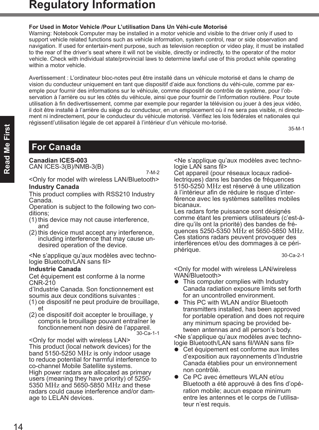 14Read Me FirstRegulatory InformationFor CanadaCanadian ICES-003CAN ICES-3(B)/NMB-3(B) 7-M-2&lt;Only for model with wireless LAN/Bluetooth&gt;Industry CanadaThis product complies with RSS210 Industry Canada.Operation is subject to the following two con-ditions;(1) this device may not cause interference, and(2) this device must accept any interference, including interference that may cause un-desired operation of the device.&lt;Ne s’applique qu’aux modèles avec techno-logie Bluetooth/LAN sans l&gt;Industrie CanadaCet équipement est conforme à la norme CNR-210  d’Industrie Canada. Son fonctionnement est soumis aux deux conditions suivantes :(1) ce dispositif ne peut produire de brouillage, et(2) ce dispositif doit accepter le brouillage, y compris le brouillage pouvant entraîner le fonctionnement non désiré de l’appareil.30-Ca-1-1&lt;Only for model with wireless LAN&gt;This product (local network devices) for the band 5150-5250 MHz is only indoor usage to reduce potential for harmful interference to co-channel Mobile Satellite systems.High power radars are allocated as primary users (meaning they have priority) of 5250-5350 MHz and 5650-5850 MHz and these radars could cause interference and/or dam-age to LELAN devices.&lt;Ne s’applique qu’aux modèles avec techno-logie LAN sans l&gt;Cet appareil (pour réseaux locaux radioé-lectriques) dans les bandes de fréquences 5150-5250 MHz est réservé à une utilization à l’intérieur an de réduire le risque d’inter-férence avec les systèmes satellites mobiles bicanaux.Les radars forte puissance sont désignés comme étant les premiers utilisateurs (c’est-à-dire qu’ils ont la priorité) des bandes de fré-quences 5250-5350 MHz et 5650-5850 MHz. Ces stations radars peuvent provoquer des interférences et/ou des dommages à ce péri-phérique. 30-Ca-2-1&lt;Only for model with wireless LAN/wireless WAN/Bluetooth&gt;l  This computer complies with Industry Canada radiation exposure limits set forth for an uncontrolled environment.l  This PC with WLAN and/or Bluetooth transmitters installed, has been approved for portable operation and does not require any minimum spacing be provided be-tween antennas and all person’s body.&lt;Ne s’applique qu’aux modèles avec techno-logie Bluetooth/LAN sans l/WAN sans l&gt;l  Cet équipement est conforme aux limites d’exposition aux rayonnements d’Industrie Canada établies pour un environnement non contrôlé.l  Ce PC avec émetteurs WLAN et/ou  Bluetooth a été approuvé à des ns d’opé-ration mobile; aucun espace minimum entre les antennes et le corps de l’utilisa-teur n’est requis.For Used in Motor Vehicle /Pour L’utilisation Dans Un Véhi-cule MotoriséWarning: Notebook Computer may be installed in a motor vehicle and visible to the driver only if used to support vehicle related functions such as vehicle information, system control, rear or side observation and navigation. If used for entertain-ment purpose, such as television reception or video play, it must be installed to the rear of the driver’s seat where it will not be visible, directly or indirectly, to the operator of the motor vehicle. Check with individual state/provincial laws to determine lawful use of this product while operating within a motor vehicle.Avertissement : L’ordinateur bloc-notes peut être installé dans un véhicule motorisé et dans le champ de vision du conducteur uniquement en tant que dispositif d’aide aux fonctions du véhi-cule, comme par ex-emple pour fournir des informations sur le véhicule, comme dispositif de contrôle de système, pour l’ob-servation à l’arrière ou sur les côtés du véhicule, ainsi que pour fournir de l’information routière. Pour toute utilisation à n dedivertissement, comme par exemple pour regarder la télévision ou jouer à des jeux vidéo, il doit être installé à l’arrière du siège du conducteur, en un emplacement où il ne sera pas visible, ni directe-ment ni indirectement, pour le conducteur du véhicule motorisé. Vériez les lois fédérales et nationales qui régissentl’utilisation légale de cet appareil à l’intérieur d’un véhicule mo-torisé.35-M-1