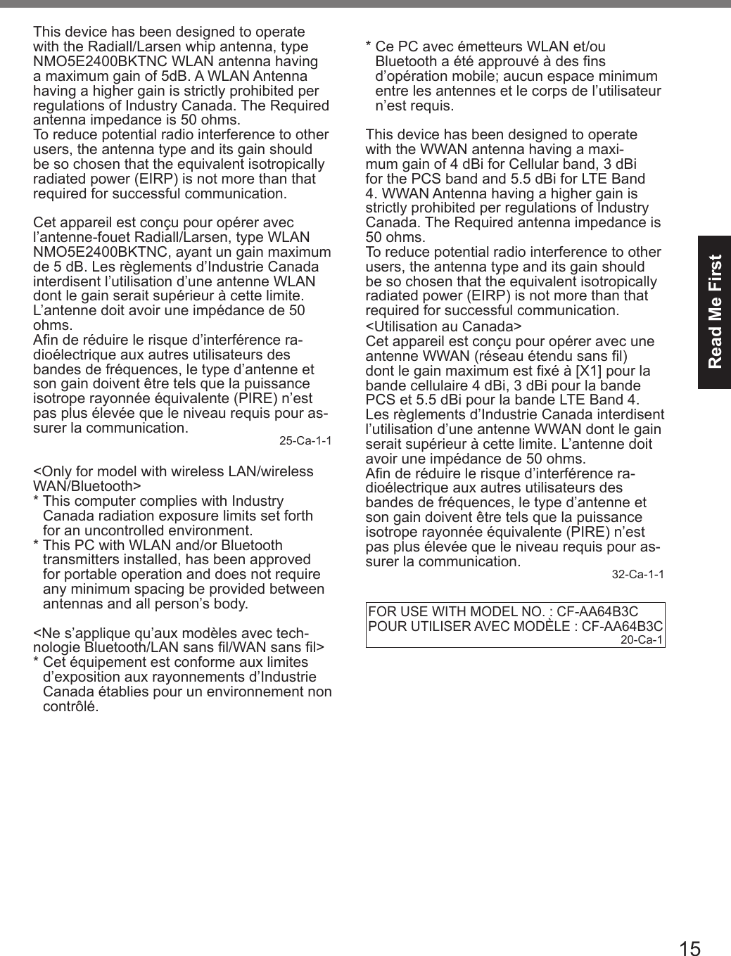 15Read Me FirstThis device has been designed to operate with the Radiall/Larsen whip antenna, typeNMO5E2400BKTNC WLAN antenna having a maximum gain of 5dB. A WLAN Antenna having a higher gain is strictly prohibited per regulations of Industry Canada. The Required antenna impedance is 50 ohms.To reduce potential radio interference to other users, the antenna type and its gain should be so chosen that the equivalent isotropically radiated power (EIRP) is not more than that required for successful communication.Cet appareil est conçu pour opérer avec l’antenne-fouet Radiall/Larsen, type WLAN NMO5E2400BKTNC, ayant un gain maximum de 5 dB. Les règlements d’Industrie Canada interdisent l’utilisation d’une antenne WLAN dont le gain serait supérieur à cette limite. L’antenne doit avoir une impédance de 50 ohms.An de réduire le risque d’interférence ra-dioélectrique aux autres utilisateurs des bandes de fréquences, le type d’antenne et son gain doivent être tels que la puissance isotrope rayonnée équivalente (PIRE) n’est pas plus élevée que le niveau requis pour as-surer la communication. 25-Ca-1-1&lt;Only for model with wireless LAN/wireless WAN/Bluetooth&gt;*  This computer complies with Industry   Canada radiation exposure limits set forth   for an uncontrolled environment.*  This PC with WLAN and/or Bluetooth   transmitters installed, has been approved   for portable operation and does not require   any minimum spacing be provided between   antennas and all person’s body.&lt;Ne s’applique qu’aux modèles avec tech-nologie Bluetooth/LAN sans l/WAN sans l&gt;*  Cet équipement est conforme aux limites   d’exposition aux rayonnements d’Industrie   Canada établies pour un environnement non  contrôlé.*  Ce PC avec émetteurs WLAN et/ou   Bluetooth a été approuvé à des ns   d’opération mobile; aucun espace minimum   entre les antennes et le corps de l’utilisateur   n’est requis.This device has been designed to operate with the WWAN antenna having a maxi-mum gain of 4 dBi for Cellular band, 3 dBi for the PCS band and 5.5 dBi for LTE Band 4. WWAN Antenna having a higher gain is strictly prohibited per regulations of Industry Canada. The Required antenna impedance is 50 ohms.To reduce potential radio interference to other users, the antenna type and its gain should be so chosen that the equivalent isotropically radiated power (EIRP) is not more than that required for successful communication.&lt;Utilisation au Canada&gt;Cet appareil est conçu pour opérer avec une antenne WWAN (réseau étendu sans l) dont le gain maximum est xé à [X1] pour la bande cellulaire 4 dBi, 3 dBi pour la bande PCS et 5.5 dBi pour la bande LTE Band 4. Les règlements d’Industrie Canada interdisent l’utilisation d’une antenne WWAN dont le gain serait supérieur à cette limite. L’antenne doit avoir une impédance de 50 ohms.An de réduire le risque d’interférence ra-dioélectrique aux autres utilisateurs des bandes de fréquences, le type d’antenne et son gain doivent être tels que la puissance isotrope rayonnée équivalente (PIRE) n’est pas plus élevée que le niveau requis pour as-surer la communication. 32-Ca-1-1FOR USE WITH MODEL NO. : CF-AA64B3CPOUR UTILISER AVEC MODÈLE : CF-AA64B3C20-Ca-1