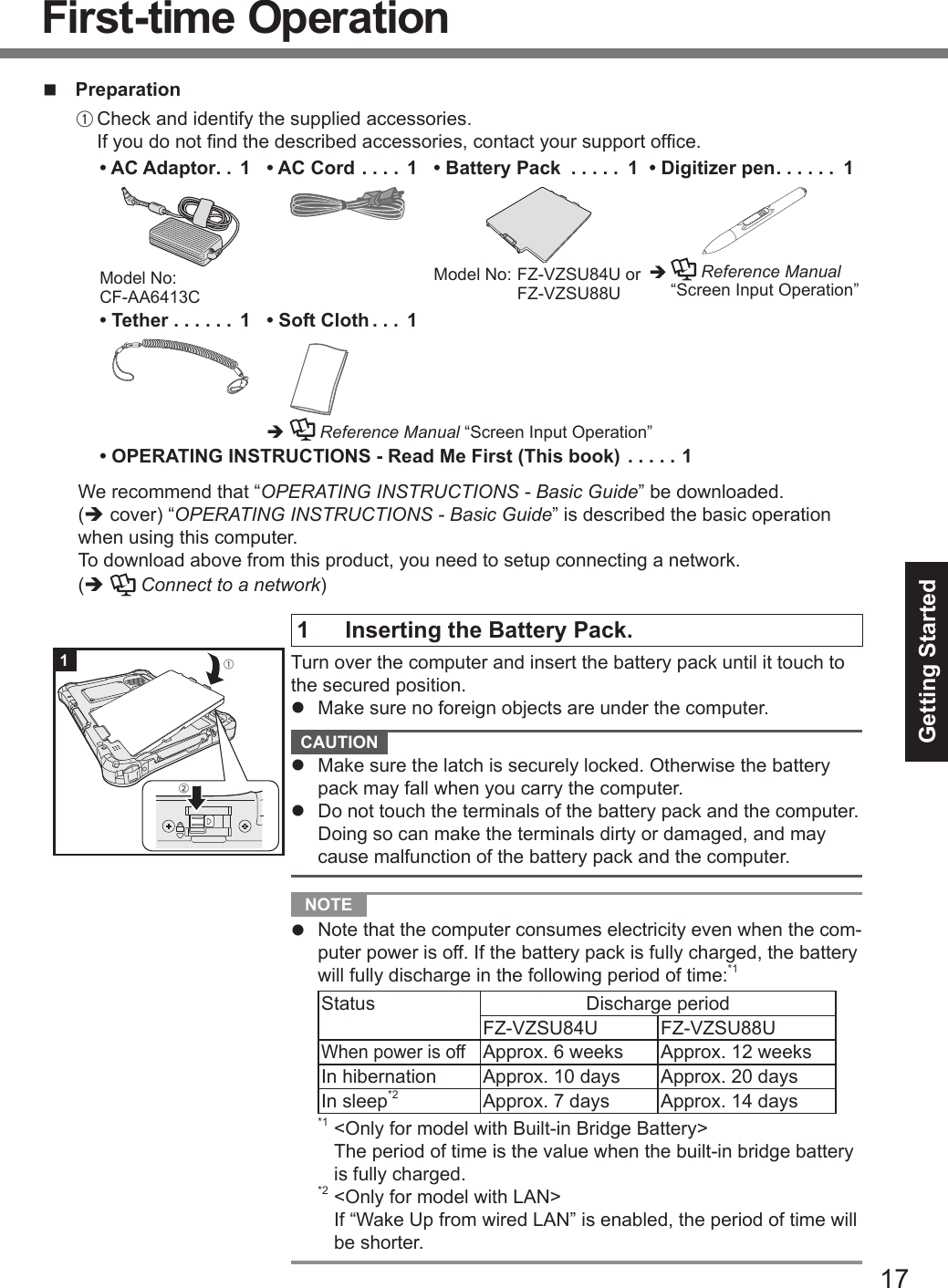 17Getting Startedn PreparationA Check and identify the supplied accessories. If you do not nd the described accessories, contact your support ofce.• AC Adaptor .. 1Model No:  CF-AA6413C• AC Cord .... 1 • Battery Pack  ..... 1Model No:  FZ-VZSU84U or FZ-VZSU88U• Digitizer pen ...... 1è    Reference Manual “Screen Input Operation”• Tether ...... 1 • Soft Cloth ... 1è  Reference Manual “Screen Input Operation”• OPERATING INSTRUCTIONS - Read Me First (This book) .....1We recommend that “OPERATING INSTRUCTIONS - Basic Guide” be downloaded. (è cover) “OPERATING INSTRUCTIONS - Basic Guide” is described the basic operation when using this computer.To download above from this product, you need to setup connecting a network.(è  Connect to a network)1  Inserting the Battery Pack.Turn over the computer and insert the battery pack until it touch to the secured position.l  Make sure no foreign objects are under the computer. CAUTION l  Make sure the latch is securely locked. Otherwise the battery pack may fall when you carry the computer.l  Do not touch the terminals of the battery pack and the computer. Doing so can make the terminals dirty or damaged, and may cause malfunction of the battery pack and the computer. NOTE l  Note that the computer consumes electricity even when the com-puter power is off. If the battery pack is fully charged, the battery will fully discharge in the following period of time:*1Status Discharge periodFZ-VZSU84U  FZ-VZSU88UWhen power is offApprox. 6 weeks Approx. 12 weeksIn hibernation Approx. 10 days Approx. 20 daysIn sleep*2 Approx. 7 days  Approx. 14 days*1 &lt;Only for model with Built-in Bridge Battery&gt; The period of time is the value when the built-in bridge battery is fully charged.*2 &lt;Only for model with LAN&gt; If “Wake Up from wired LAN” is enabled, the period of time will be shorter.1ABFirst-time Operation
