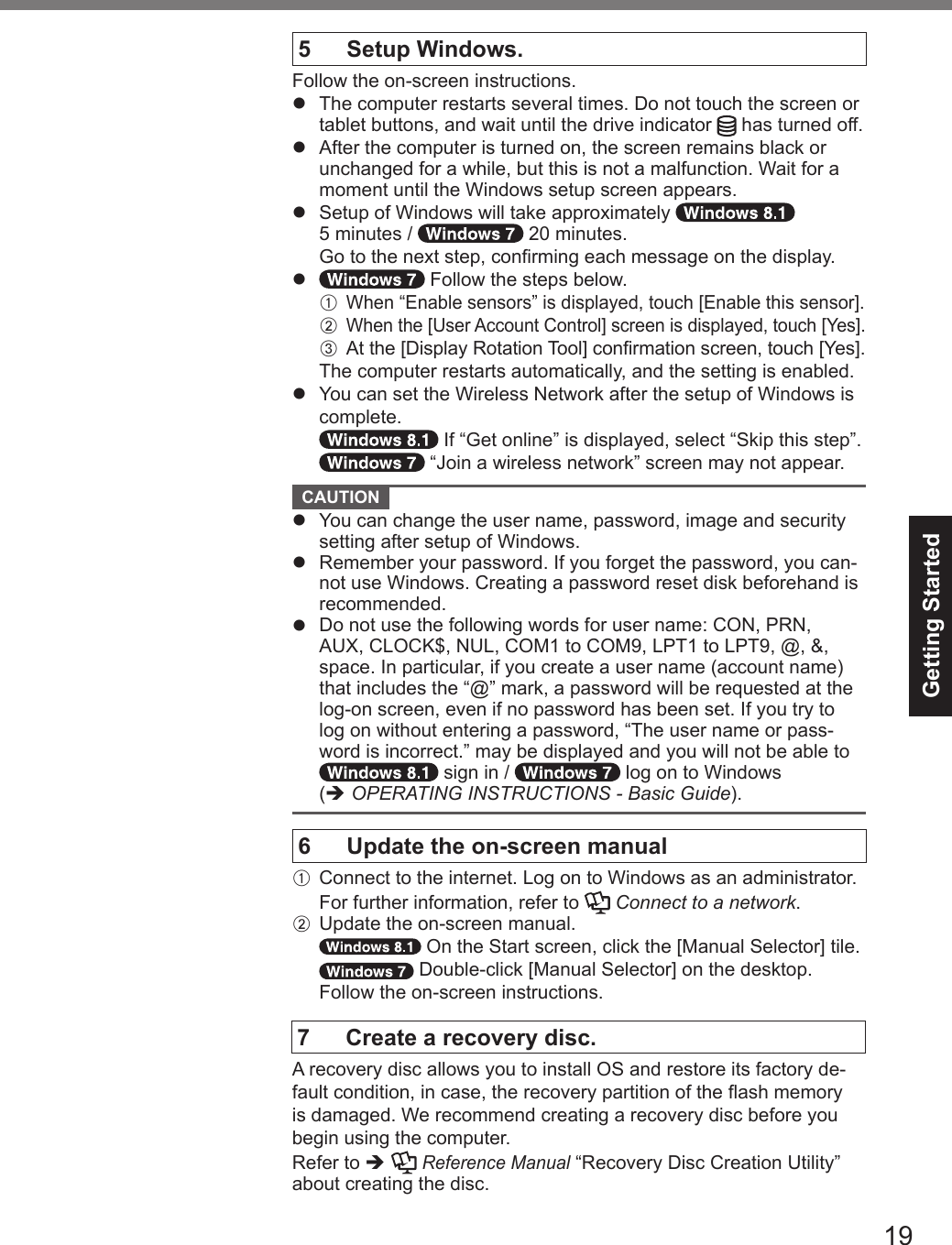 19Getting Started5  Setup Windows.Follow the on-screen instructions.l  The computer restarts several times. Do not touch the screen or tablet buttons, and wait until the drive indicator   has turned off.l  After the computer is turned on, the screen remains black or unchanged for a while, but this is not a malfunction. Wait for a moment until the Windows setup screen appears.l  Setup of Windows will take approximately    5 minutes /   20 minutes.  Go to the next step, conrming each message on the display.l   Follow the steps below.A  When “Enable sensors” is displayed, touch [Enable this sensor].B  When the [User Account Control] screen is displayed, touch [Yes].C   At the [Display Rotation Tool] conrmation screen, touch [Yes].The computer restarts automatically, and the setting is enabled.l   You can set the Wireless Network after the setup of Windows is complete. If “Get online” is displayed, select “Skip this step”. “Join a wireless network” screen may not appear. CAUTION l  You can change the user name, password, image and security setting after setup of Windows.l  Remember your password. If you forget the password, you can-not use Windows. Creating a password reset disk beforehand is recommended.l  Do not use the following words for user name: CON, PRN, AUX, CLOCK$, NUL, COM1 to COM9, LPT1 to LPT9, @, &amp;, space. In particular, if you create a user name (account name) that includes the “@” mark, a password will be requested at the log-on screen, even if no password has been set. If you try to log on without entering a password, “The user name or pass-word is incorrect.” may be displayed and you will not be able to  sign in /   log on to Windows  (è OPERATING INSTRUCTIONS - Basic Guide).6   Update the on-screen manualA Connect to the internet. Log on to Windows as an administrator.  For further information, refer to   Connect to a network.B  Update the on-screen manual. On the Start screen, click the [Manual Selector] tile. Double-click [Manual Selector] on the desktop.Follow the on-screen instructions.7  Create a recovery disc.A recovery disc allows you to install OS and restore its factory de-fault condition, in case, the recovery partition of the ash memory is damaged. We recommend creating a recovery disc before you begin using the computer. Refer to è  Reference Manual “Recovery Disc Creation Utility” about creating the disc.