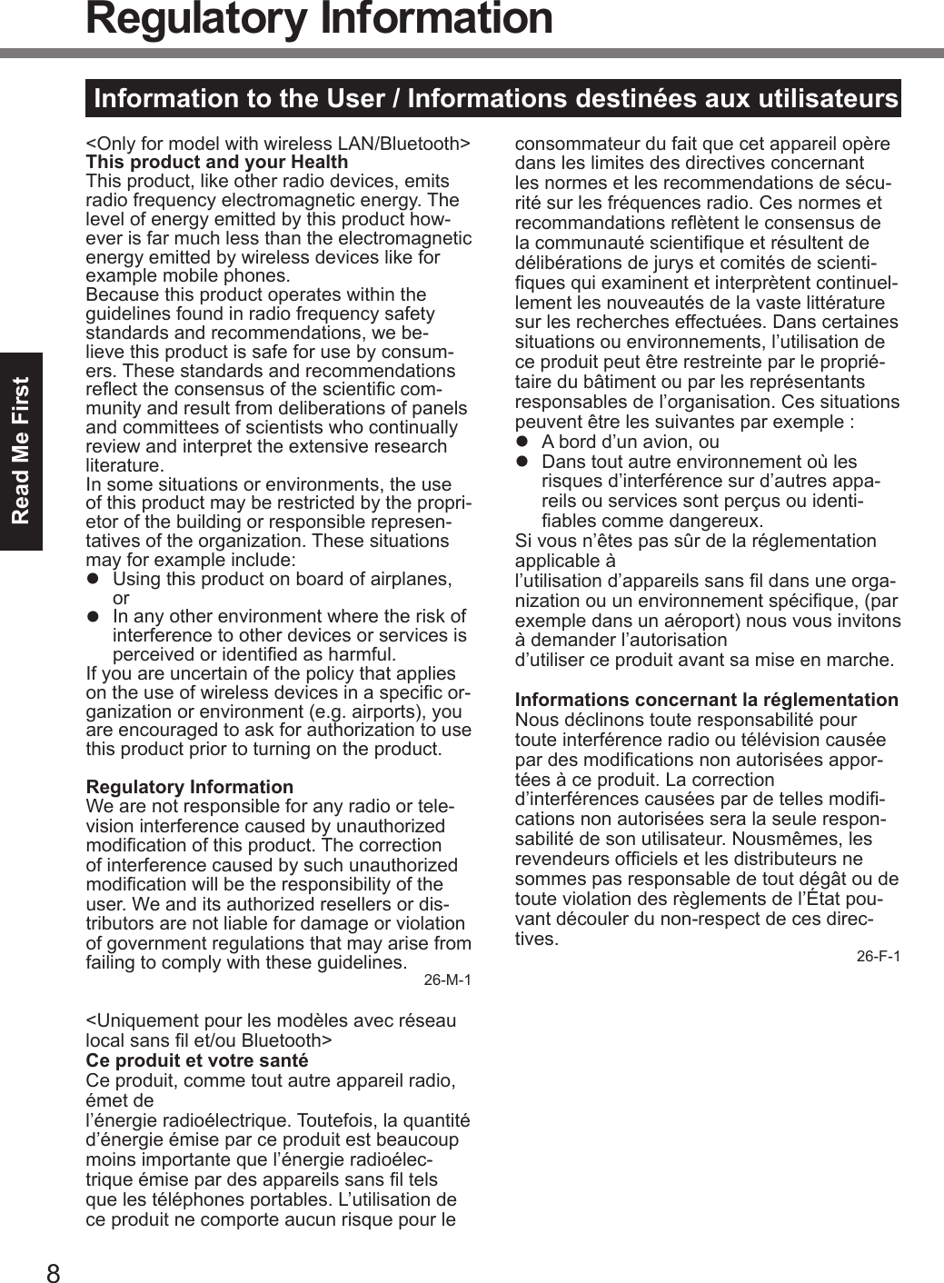 8Read Me FirstInformation to the User / Informations destinées aux utilisateurs&lt;Only for model with wireless LAN/Bluetooth&gt;This product and your HealthThis product, like other radio devices, emits radio frequency electromagnetic energy. The level of energy emitted by this product how-ever is far much less than the electromagnetic energy emitted by wireless devices like for example mobile phones.Because this product operates within the guidelines found in radio frequency safety standards and recommendations, we be-lieve this product is safe for use by consum-ers. These standards and recommendations reect the consensus of the scientic com-munity and result from deliberations of panels and committees of scientists who continually review and interpret the extensive research literature.In some situations or environments, the use of this product may be restricted by the propri-etor of the building or responsible represen-tatives of the organization. These situations may for example include:l  Using this product on board of airplanes, orl  In any other environment where the risk of interference to other devices or services is perceived or identied as harmful.If you are uncertain of the policy that applies on the use of wireless devices in a specic or-ganization or environment (e.g. airports), you are encouraged to ask for authorization to use this product prior to turning on the product.Regulatory InformationWe are not responsible for any radio or tele-vision interference caused by unauthorized modication of this product. The correction of interference caused by such unauthorized modication will be the responsibility of the user. We and its authorized resellers or dis-tributors are not liable for damage or violation of government regulations that may arise from failing to comply with these guidelines. 26-M-1&lt;Uniquement pour les modèles avec réseau local sans l et/ou Bluetooth&gt;Ce produit et votre santéCe produit, comme tout autre appareil radio, émet de  l’énergie radioélectrique. Toutefois, la quantité d’énergie émise par ce produit est beaucoup moins importante que l’énergie radioélec-trique émise par des appareils sans l tels que les téléphones portables. L’utilisation de ce produit ne comporte aucun risque pour le consommateur du fait que cet appareil opère dans les limites des directives concernant les normes et les recommendations de sécu-rité sur les fréquences radio. Ces normes et recommandations reètent le consensus de la communauté scientique et résultent de délibérations de jurys et comités de scienti-ques qui examinent et interprètent continuel-lement les nouveautés de la vaste littérature sur les recherches effectuées. Dans certaines situations ou environnements, l’utilisation de ce produit peut être restreinte par le proprié-taire du bâtiment ou par les représentants responsables de l’organisation. Ces situations peuvent être les suivantes par exemple :l  A bord d’un avion, oul  Dans tout autre environnement où les risques d’interférence sur d’autres appa-reils ou services sont perçus ou identi-ables comme dangereux.Si vous n’êtes pas sûr de la réglementation applicable à  l’utilisation d’appareils sans l dans une orga-nization ou un environnement spécique, (par exemple dans un aéroport) nous vous invitons à demander l’autorisation  d’utiliser ce produit avant sa mise en marche.Informations concernant la réglementationNous déclinons toute responsabilité pour toute interférence radio ou télévision causée par des modications non autorisées appor-tées à ce produit. La correction  d’interférences causées par de telles modi-cations non autorisées sera la seule respon-sabilité de son utilisateur. Nousmêmes, les revendeurs ofciels et les distributeurs ne sommes pas responsable de tout dégât ou de toute violation des règlements de l’État pou-vant découler du non-respect de ces direc-tives. 26-F-1Regulatory Information