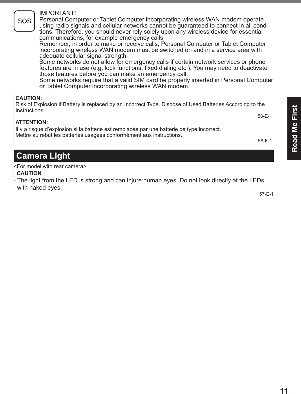 11Read Me First IMPORTANT! Personal Computer or Tablet Computer incorporating wireless WAN modem operate using radio signals and cellular networks cannot be guaranteed to connect in all condi-tions. Therefore, you should never rely solely upon any wireless device for essential communications, for example emergency calls.Remember, in order to make or receive calls, Personal Computer or Tablet Computer incorporating wireless WAN modem must be switched on and in a service area with adequate cellular signal strength.Some networks do not allow for emergency calls if certain network services or phone features are in use (e.g. lock functions, xed dialing etc.). You may need to deactivate those features before you can make an emergency call.Some networks require that a valid SIM card be properly inserted in Personal Computer or Tablet Computer incorporating wireless WAN modem.CAUTION:Risk of Explosion if Battery is replaced by an Incorrect Type. Dispose of Used Batteries According to the Instructions.58-E-1ATTENTION:Il y a risque d’explosion si la batterie est remplacée par une batterie de type incorrect.Mettre au rebut les batteries usagées conformément aux instructions.58-F-1Camera Light&lt;For model with rear camera&gt;CAUTION- The light from the LED is strong and can injure human eyes. Do not look directly at the LEDs    with naked eyes.57-E-1