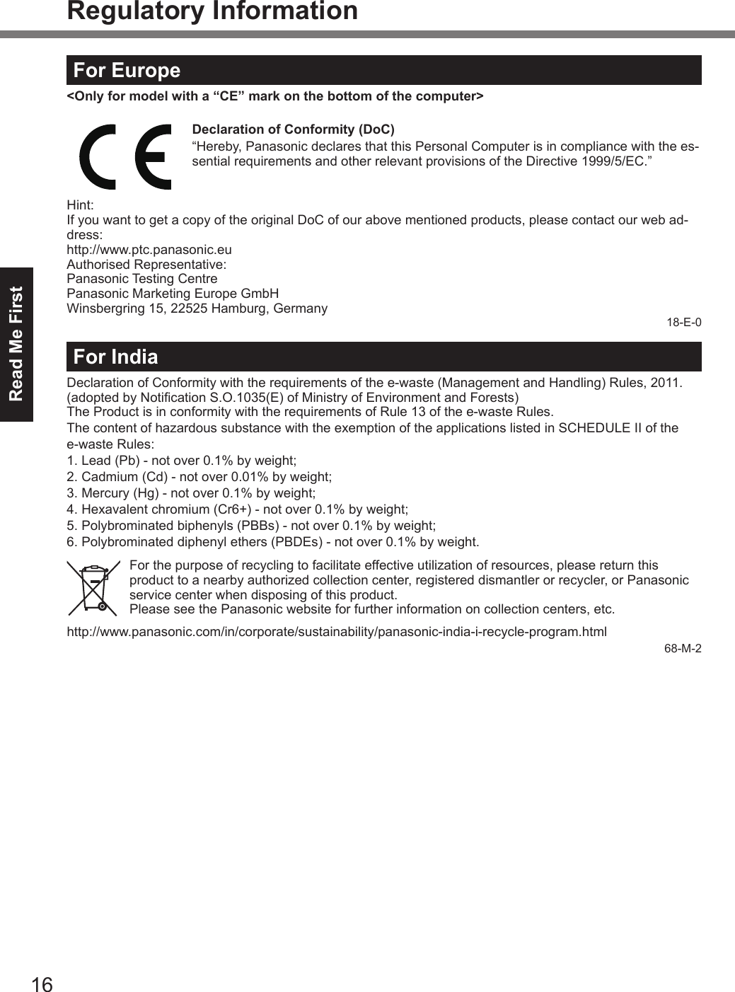 16Read Me FirstRegulatory InformationFor Europe&lt;Only for model with a “CE” mark on the bottom of the computer&gt;Declaration of Conformity (DoC)“Hereby, Panasonic declares that this Personal Computer is in compliance with the es-sential requirements and other relevant provisions of the Directive 1999/5/EC.”Hint:If you want to get a copy of the original DoC of our above mentioned products, please contact our web ad-dress:http://www.ptc.panasonic.euAuthorised Representative:Panasonic Testing CentrePanasonic Marketing Europe GmbHWinsbergring 15, 22525 Hamburg, Germany18-E-0For IndiaDeclaration of Conformity with the requirements of the e-waste (Management and Handling) Rules, 2011. (adopted by Notication S.O.1035(E) of Ministry of Environment and Forests)The Product is in conformity with the requirements of Rule 13 of the e-waste Rules.The content of hazardous substance with the exemption of the applications listed in SCHEDULE II of the  e-waste Rules:1. Lead (Pb) - not over 0.1% by weight;2. Cadmium (Cd) - not over 0.01% by weight;3. Mercury (Hg) - not over 0.1% by weight;4. Hexavalent chromium (Cr6+) - not over 0.1% by weight;5. Polybrominated biphenyls (PBBs) - not over 0.1% by weight;6.   Polybrominated diphenyl ethers (PBDEs) - not over 0.1% by weight.For the purpose of recycling to facilitate effective utilization of resources, please return this product to a nearby authorized collection center, registered dismantler or recycler, or Panasonic service center when disposing of this product.Please see the Panasonic website for further information on collection centers, etc.http://www.panasonic.com/in/corporate/sustainability/panasonic-india-i-recycle-program.html68-M-2